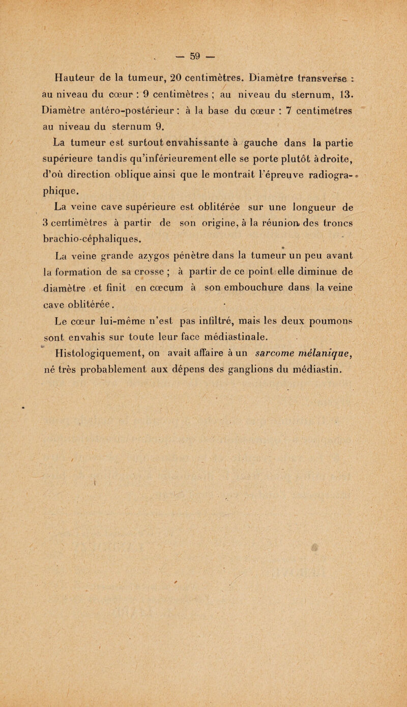 Hauteur de la tumeur, 20 centimètres. Diamètre transverse : au niveau du cœur : 9 centimètres ; au niveau du sternum, 13. Diamètre antéro-postérieur : à la base du cœur : 7 centimètres au niveau du sternum 9. La tumeur est surtout envahissante à gauche dans la partie supérieure tandis qu’inférieurement elle se porte plutôt àdroite, d’où direction oblique ainsi que le montrait l'épreuve radiogra- » phique. La veine cave supérieure est oblitérée sur une longueur de 3 centimètres à partir de son origine, à la réunion des troncs brachio-céphaliques. La veine grande azygos pénètre dans la tumeur un peu avant la formation de sa crosse ; à partir de ce point elle diminue de diamètre et finit en cæcum à son embouchure dans la veine cave oblitérée. Le cœur lui-même n’est pas infiltré, mais les deux poumons sont envahis sur toute leur face médiastinale. Histologiquement, on avait affaire à un sarcome mélanique, né très probablement aux dépens des ganglions du médiastin. ?