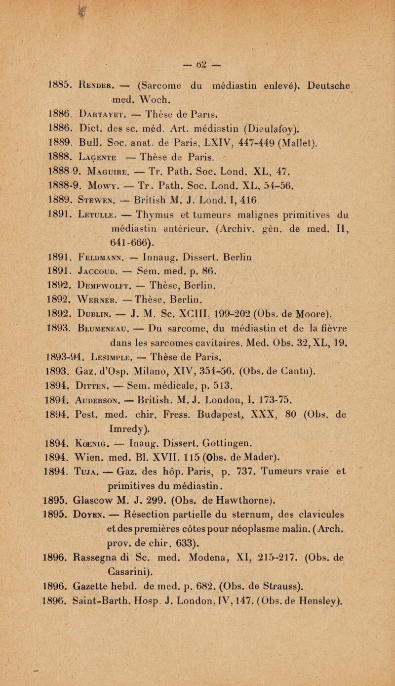 med. Woch. 1886. Dartayet. —- Thè se de Pans. 1886. Dict. des sc. méd. Art. médiastin (Dieulafoy). 1889. Bull. Soc. anat. de Paris, LXIV, 447-449 (Mallet). 1888. Lagente — Thèse de Paris. 1888 9. Maguire. — Tr. Path. Soc. Lond. XL, 47. 1888-9. Mowy. — Tr, Path. Soc. Lond. XL, 54-56, 1889. Stewen. — British M. J. Lond. I, 416. 1891. Letulle. — Thymus et tumeurs malignes primitives du médiastin antérieur. (Archiv. gén. de med. II, 641-666). 1891. Feldmann. — Innaug. Dissert. Berlin 1891. Jaccoud. — Sem. med. p. 86. 1892. Dempwolft. — Thèse, Berlin. 1892. Werner. —Thèse, Berlin. 1892. Dublin. — J. M. Sc. XCIII. 199-202 (Obs. de Moore). 1893. Blumeneau. — Du sarcome, du médiastin et de la lièvre dans les sarcomes cavitaires. Med. Obs. 32, XL, 19. 1893-94. Lesimple. — Thèse de Paris. 1893. Gaz. d’Osp. Milano, XIV, 354-56. (Obs. de Cantu). 1894. Ditten. — Sem. médicale, p. 513. 1894. Auderson. — British. M. J. London, I. 173-75. 1894. Pest. med. chir. Fress. Budapest, XXX, 80 (Obs. de Imredy). 1894. Koenig. -— Inaug. Dissert. Gottingen. 1894. Wien. med. Bl. XVII, 115 (Obs. deMader). 1894. Tuja. — Gaz. des hôp. Paris, p. 737. Tumeurs vraie et primitives du médiastin. 1895. Glascow M. J. 299. (Obs. de Hawthorne). 1895. Doyen. — Résection partielle du sternum, des clavicules et des premières côtes pour néoplasme malin. (Arch. prov. de chir. 633). 1896. Rassegna di Sc. med. Modena, XI, 215-217. (Obs. de Gasarini). 1896. Gazette hebd. de med. p. 682. (Obs. de Strauss). 1896. Saint-Barth. Hosp. J. London, IV, 147. (Obs.de Hensley).