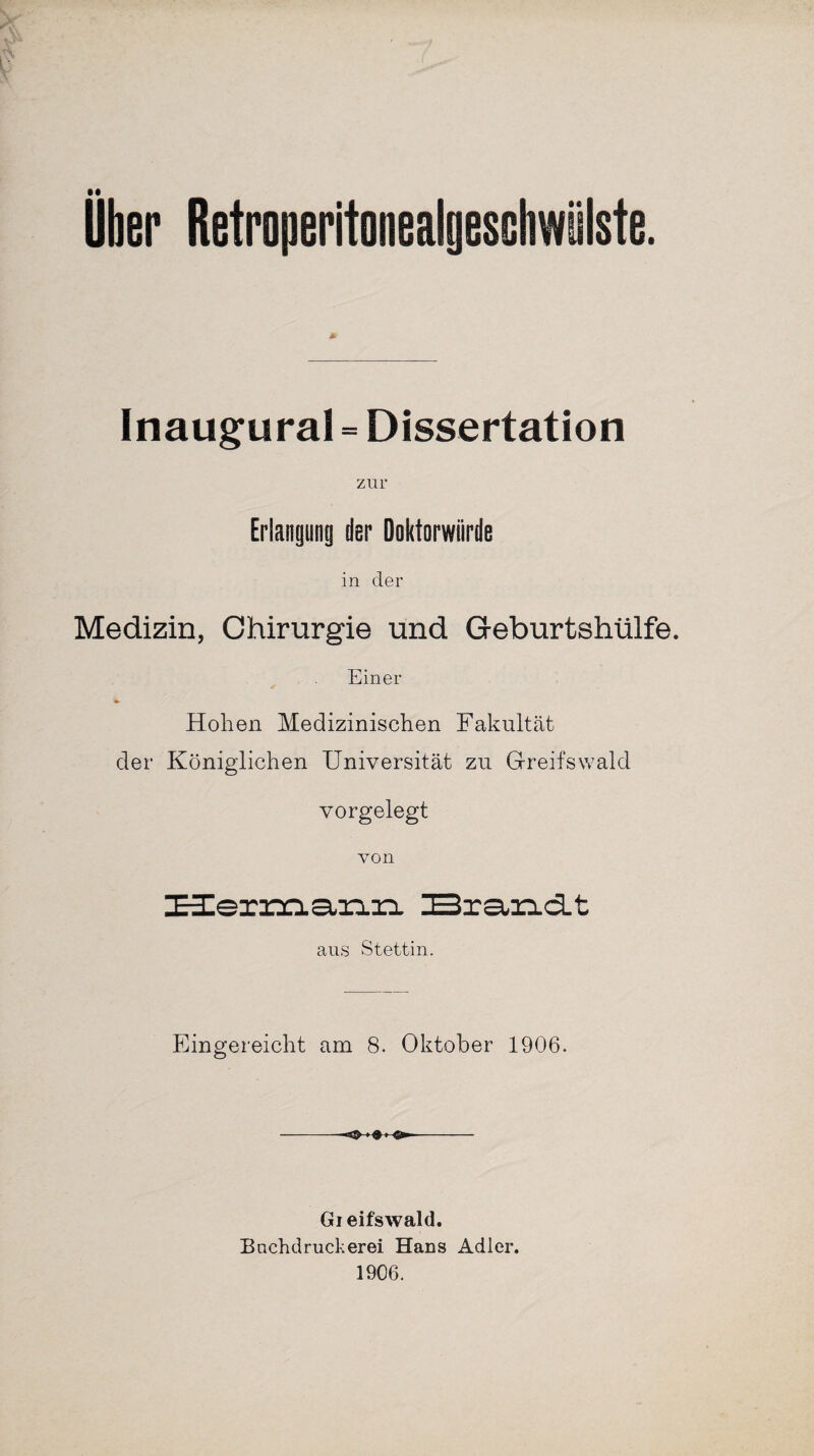 Uber Retroperitonealgeschwülste. Inaugural = Dissertation zur Erlangung der Doktorwürde in der Medizin, Chirurgie und Geburtshülfe. Einer Hohen Medizinischen Fakultät der Königlichen Universität zu Greifswald vorgelegt von Hernaann Brandt aus Stettin. Eingereicht am 8. Oktober 1906. »fr » Gieifswald. Bnchdruckerei Hans Adler. 1906.