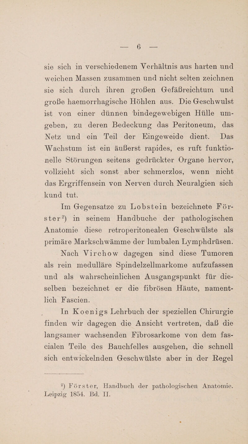 sie sich in verschiedenem Verhältnis ans harten und weichen Massen zusammen und nicht selten zeichnen sie sich durch ihren großen Gefäßreichtum und große haemorrhagische Höhlen aus. Die Geschwulst ist von einer dünnen bindegewebigen Hülle um¬ geben, zu deren Bedeckung das Peritoneum, das Netz und ein Teil der Eingeweide dient. Das Wachstum ist ein äußerst rapides, es ruft funktio¬ nelle Störungen seitens gedrückter Organe hervor, vollzieht sich sonst aber schmerzlos, wenn nicht das Ergriffensein von Nerven durch Neuralgien sich kund tut. Im Gegensätze zu Lob stein bezeichnet^ För¬ ster2) in seinem Handbuche der pathologischen Anatomie diese retroperitonealen Geschwülste als primäre Markschwämme der lumbalen Lymphdrüsen. Nach Virchow dagegen sind diese Tumoren als rein medulläre Spindelzellmarkome aufzufassen und als wahrscheinlichen Ausgangspunkt für die¬ selben bezeichnet er die fibrösen Häute, nament¬ lich Fas eien. In Koenigs Lehrbuch der speziellen Chirurgie finden wir dagegen die Ansicht vertreten, daß die langsamer wachsenden Fibrosarkome von dem fas- cialen Teile des Bauchfelles ausgehen, die schnell sich entwickelnden Geschwülste aber in der Hegel 2) Förster, Handbuch der pathologischen Anatomie. Leipzig 1854. Bd. II.