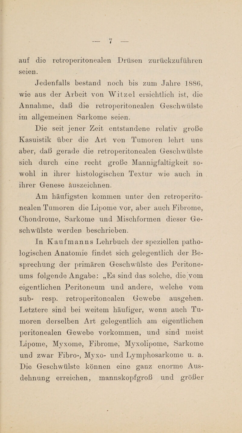 auf dio retroperitonealen Drüsen zurückzuführen seien. Jedenfalls bestand noch bis zum Jahre 1886, wie aus der Arbeit von Witzei ersichtlich ist, die Annahme, daß die retroperitonealen Geschwülste im allgemeinen Sarkome seien. Die seit jener Zeit entstandene relativ große Kasuistik über die Art von Tumoren lehrt uns aber, daß gerade die retroperitonealen Geschwülste sich durch eine recht große Mannigfaltigkeit so¬ wohl in ihrer histologischen Textur wie auch in ihrer Genese äuszeichnen. Am häufigsten kommen unter den retroperito¬ nealen Tumoren die Lipome vor, aber auch Fibrome, Chondrome, Sarkome und Mischformen dieser Ge¬ schwülste werden beschrieben. In Kaufmanns Lehrbuch der speziellen patho¬ logischen Anatomie findet sich gelegentlich der Be¬ sprechung der primären Geschwülste des Peritone¬ ums folgende Angabe: „Es sind das solche, die vom eigentlichen Peritoneum und andere, welche vom sub- resp. retroperitonealen Gewebe ausgehen. Letztere sind bei weitem häufiger, wenn auch Tu¬ moren derselben Art gelegentlich am eigentlichen peritonealen Gewebe Vorkommen, und sind meist Lipome, Myxome, Fibrome, Myxolipome, Sarkome und zwar Fibro-, Myxo- und Lymphosarkome u. a. Die Geschwülste können eine ganz enorme Aus¬ dehnung erreichen, mannskopfgroß und größer