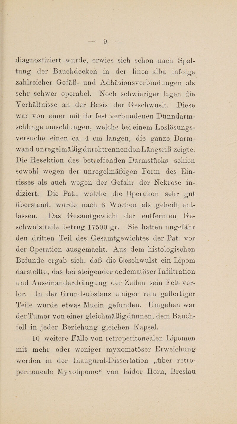 diagnostiziert wurde, erwies sieh schon nach Spal¬ tung der Bauchdecken in der linea alba infolge zahlreicher Gefäß- und Adhäsionsverbindungen als sehr schwer operabel. Noch schwieriger Jagen die Verhältnisse an der Basis der Ges.chwuslt. Diese war von einer mit ihr fest verbundenen Dünndarm¬ schlinge umschlungen, welche bei einem Loslösungs¬ versuche einen ca. 4 cm langen, die ganze Darm¬ wand unregelmäßig durchtrennenden Längsriß zeigte. Die Resektion des betreffenden Darmstücks schien sowohl wegen der unregelmäßigen Dorm des Ein¬ risses als auch wegen der Gefahr der Nekrose in¬ diziert. Die Bat., welche die Operation sehr gut überstand, wurde nach 6 Wochen als geheilt ent¬ lassen. Das Gesamtgewicht der entfernten Ge¬ schwulstteile betrug 17500 gr. Sie hatten ungefähr den dritten Teil des Gesamtgewichtes der Bat. vor der Operation ausgemacht. Aus dem histologischen Befunde ergab sich, daß die Geschwulst ein Lipom darstellte, das bei steigender oedematöser Infiltration und Auseinanderdrängung der Zellen sein Fett ver¬ lor. In der Grund Substanz einiger rein gallertiger Teile wurde etwas Mucin gefunden. Umgeben war der Tumor von einer gleichmäßig dünnen, dem Bauch¬ fell in jeder Beziehung gleichen Kapsel. 10 weitere Fälle von retroperitonealen Lipomen mit mehr oder weniger myxomatöser Erweichung werden in der Inaugural-Dissertation „über retro- peritoneale Myxolipome“ von Isidor Horn, Breslau