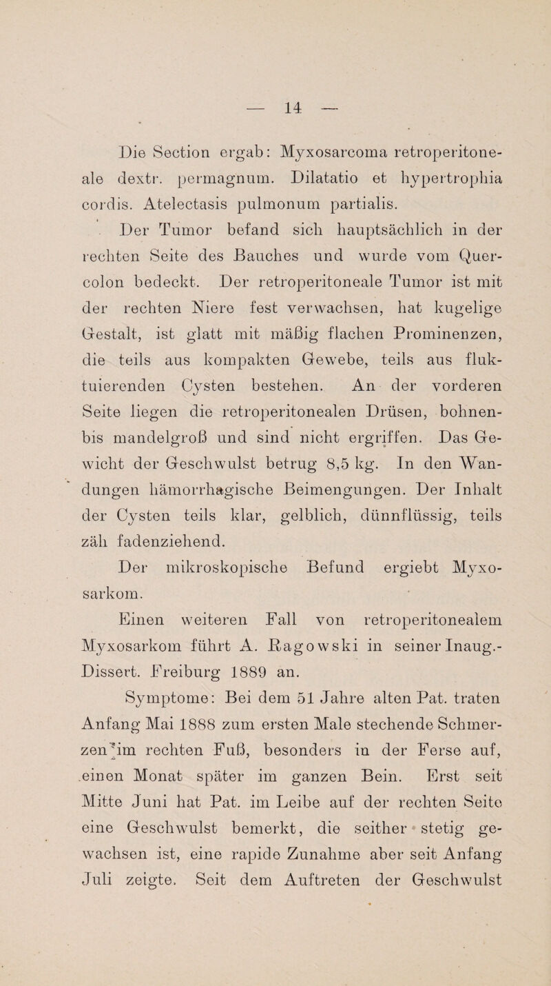 Die Section ergab: Myxosarcoma retroperitone- ale dextr. permagnum. Dilatatio et hypertrophia cordis. Atelectasis pulmonum partialis. Der Tumor befand sieh hauptsächlich in der rechten Seite des Bauches und wurde vom Quer¬ colon bedeckt. Der retroperitoneale Tumor ist mit der rechten Niere fest verwachsen, hat kugelige Gestalt, ist glatt mit mäßig flachen Prominenzen, die teils aus kompakten Gewebe, teils aus fluk¬ tuierenden Cysten bestehen. An der vorderen Seite liegen die retroperitonealen Drüsen, bohnen- bis mandelgroß und sind nicht ergriffen. Das Ge¬ wicht der Geschwulst betrug 8,5 kg. In den Wan¬ dungen hämorrhagische Beimengungen. Der Inhalt der Cysten teils klar, gelblich, dünnflüssig, teils zäh fadenziehend. Der mikroskopische Befund ergiebt Myxo- sarkom. Einen weiteren Fall von retroperitonealem Myxosarkom führt A. JEtagowski in seinerInaug.- Dissert. Freiburg 1889 an. Symptome: Bei dem 51 Jahre alten Pat. traten Anfang Mai 1888 zum ersten Male stechende Schmer¬ zen'im rechten Fuß, besonders in der Ferse auf, einen Monat später im ganzen Bein. Erst seit Mitte Juni hat Pat. im Leibe auf der rechten Seite eine Geschwulst bemerkt, die seither stetig ge¬ wachsen ist, eine rapide Zunahme aber seit Anfang Juli zeigte. Seit dem Auftreten der Geschwulst