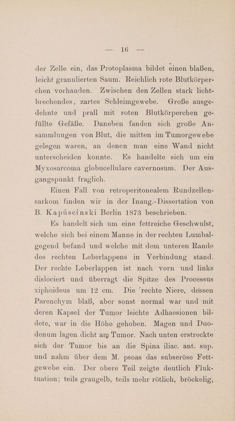 der Zelle ein, das Protoplasma bildet einen blaßen, leicht granulierten Saum. [Reichlich rote Blutkörper¬ chen vorhanden. Zwischen den Zellen stark licht¬ brechendes , zartes Schleimgewebe. Große ausge¬ dehnte und prall mit roten Blutkörperchen ge¬ füllte Gefäße. Daneben fanden sich große An¬ sammlungen von Blut, die mitten im Tumorgewebe gelegen waren, an denen man eine Wand nicht unterscheiden konnte. Es handelte sich um ein Myxosarcoma globucellulare cavernosum. Der Aus¬ gangspunkt fraglich. Einen Fall von retroperitonealem Rund zell en- sarkom finden wir in der Inaug.-Dissertation von B. Kapüscinski Berlin 1873 beschrieben. Es handelt sich um eine fettreiche Geschwulst, welche sich bei einem Manne in der rechten Lumbal¬ gegend befand und welche mit dem unteren Rande des rechten Leberlappens in Verbindung stand. Der rechte Leberlappen ist nach vorn und links dislociert und überragt die Spitze des Processus xiplioideus um 12 cm. Die rechte Niere, dessen Parenchym blaß, aber sonst normal war und mit deren Kapsel der Tumor leichte Adhaesionen bil¬ dete, war in die Höhe gehoben. Magen und Duo¬ denum lagen dicht arp Tumor. Nach unten erstreckte sich der Tumor bis an die Spina iliac. ant. sup. und nahm über dem M. psoas das subseröse Fett¬ gewebe ein. Der obere Teil zeigte deutlich Fluk¬ tuation; teils graugelb, teils mehr rötlich, bröckelig,