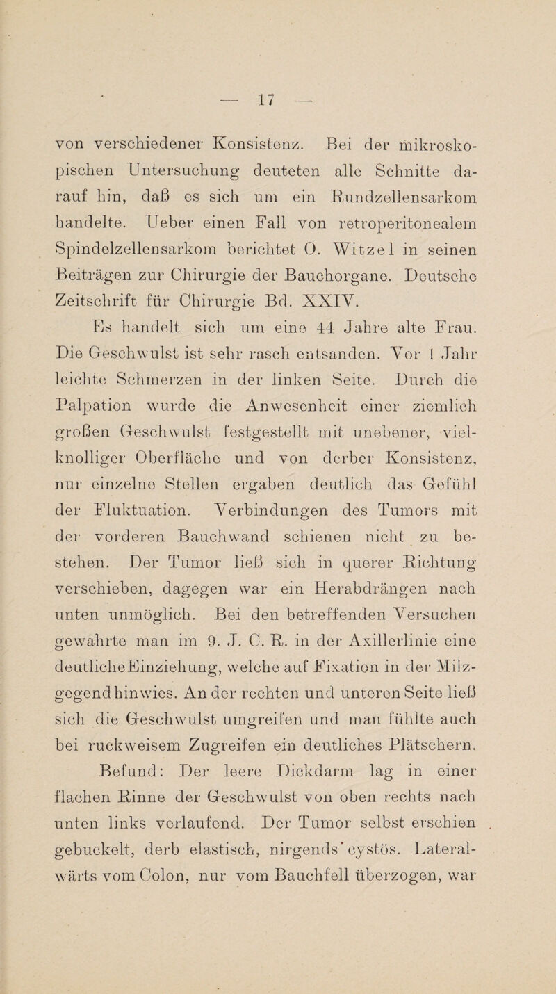 von verschiedener Konsistenz. Bei der mikrosko¬ pischen Untersuchung deuteten alle Schnitte da¬ rauf hin, daß es sich um ein Kundzellensarkom handelte. lieber einen Fall von retroperitonealem Spindelzellensarkom berichtet 0. Witzei in seinen Beiträgen zur Chirurgie der Bauchorgane. Deutsche Zeitschrift für Chirurgie Bd. XXIV. Es handelt sich um eine 44 Jahre alte Frau. Die Geschwulst ist sehr rasch entsanden. Vor 1 Jahr leichte Schmerzen in der linken Seite. Durch die Palpation wurde die Anwesenheit einer ziemlich großen Geschwulst festgestellt mit unebener, viel¬ knolliger Oberfläche und von derber Konsistenz, nur einzelne Stellen ergaben deutlich das Gefühl der Fluktuation. Verbindungen des Tumors mit der vorderen Bauchwand schienen nicht zu be¬ stehen. Der Tumor ließ sich in querer Richtung verschieben, dagegen war ein Herabdrängen nach unten unmöglich. Bei den betreffenden Versuchen gewahrte man im 9. J. C. R. in der Axillerlinie eine deutliche Einziehung, welche auf Fixation in der Milz¬ gegend hin wies. An der rechten und unteren Seite ließ sich die Geschwulst umgreifen und man fühlte auch bei ruck weisem Zugreifen ein deutliches Plätschern. Befund: Der leere Dickdarm lag in einer- flachen Rinne der Geschwulst von oben rechts nach unten links verlaufend. Der Tumor selbst erschien gebuckelt, derb elastisch, nirgends* cystös. Lateral- wärts vom Colon, nur vom Bauchfell überzogen, war