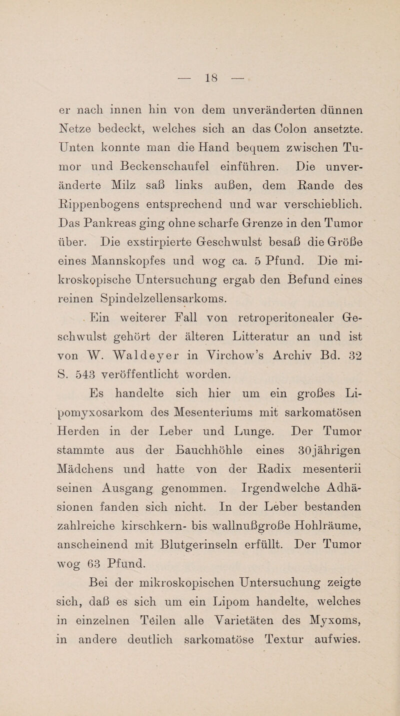 er nach innen hin von dem unveränderten dünnen Netze bedeckt, welches sich an das Colon ansetzte. Unten konnte man die Hand bequem zwischen Tu¬ mor und Beckenschaufel einführen. Die unver¬ änderte Milz saß links außen, dem Bande des Bippenbogens entsprechend und war verschieblich. Das Pankreas ging ohne scharfe Grenze in den Tumor über. Die exstirpierte Geschwulst besaß die Größe eines Mannskopfes und wog ca. 5 Pfund. Die mi¬ kroskopische Untersuchung ergab den Befund eines reinen Spindelzellensarkoms. Ein weiterer Fall von retroperitonealer Ge¬ schwulst gehört der älteren Litteratur an und ist von W. Waldeyer in Virchow’s Archiv Bd. 32 S. 543 veröffentlicht worden. Es handelte sich hier um ein großes Li- pomyxosarkom des Mesenteriums mit sarkomatösen Herden in der Leber und Lunge. Der Tumor stammte aus der Bauchhöhle eines 30jährigen Mädchens und hatte von der Badix mesenterii seinen Ausgang genommen. Irgendwelche Adhä¬ sionen fanden sich nicht. In der Leber bestanden zahlreiche kirschkern- bis wallnußgroße Hohl räume, anscheinend mit Blutgerinseln erfüllt. Der Tumor wog 63 Pfund. Bei der mikroskopischen Untersuchung zeigte sich, daß es sich um ein Lipom handelte, welches in einzelnen Teilen alle Varietäten des Myxoms, in andere deutlich sarkomatöse Textur aufwies.