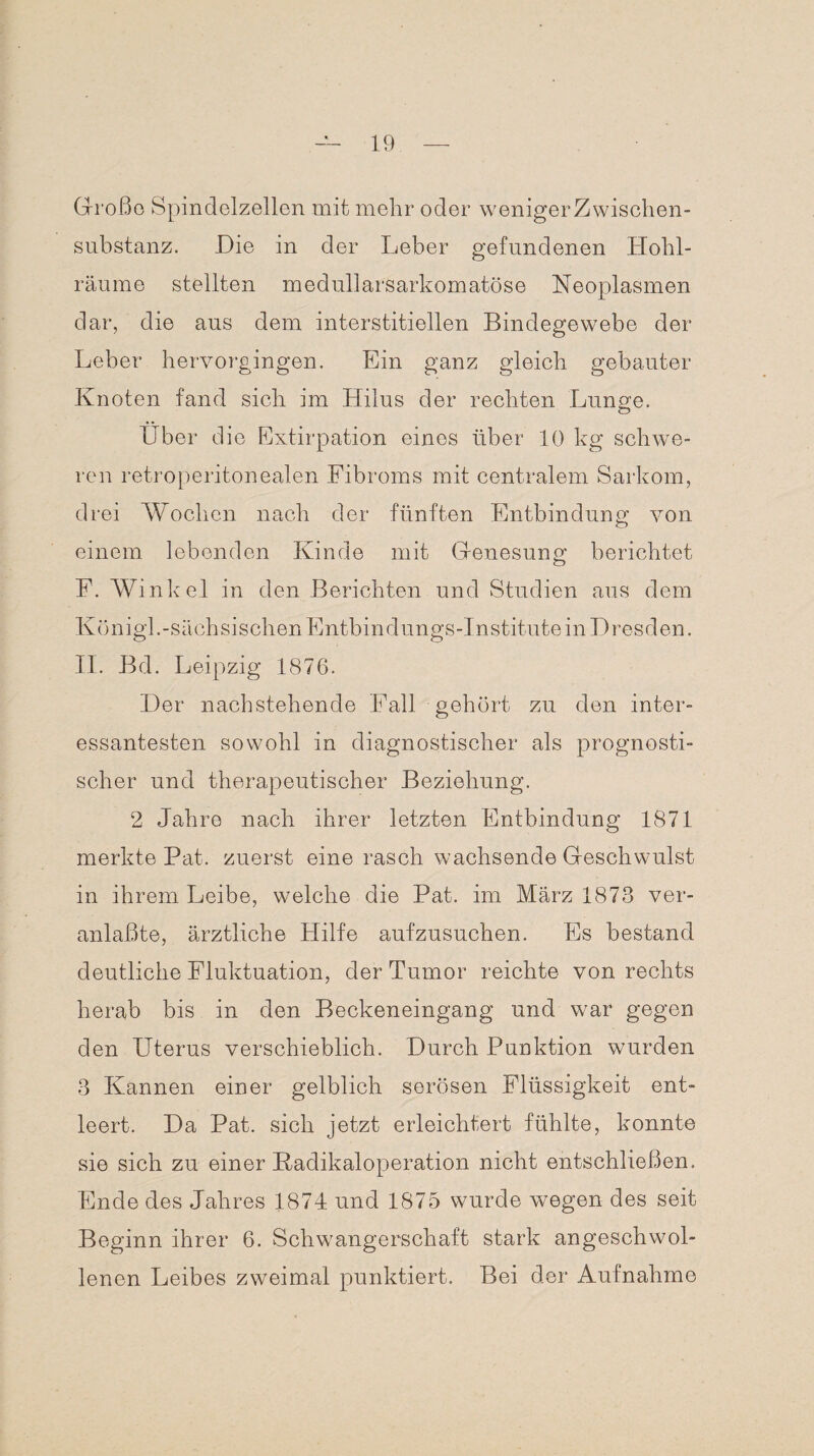 Große Spindelzellen mit mehr oder wenigerZwischen- substanz. Die in der Leber gefundenen Hohl¬ räume stellten medullarsarkomatöse Neoplasmen dar, die aus dem interstitiellen Bindegewebe der Leber hervorgingen. Ein ganz gleich gebauter Knoten fand sich im Hilus der rechten Lunge. O Über die Extirpation eines über 10 kg schwe¬ ren retroperitonealen Fibroms mit centralem Sarkom, drei Wochen nach der fünften Entbindung von einem lebenden Kinde mit Genesung berichtet F. Winkel in den Berichten und Studien aus dem K ö n igl. - s ä ch s i s ch en E nt b i n dun g s -I n s t itu t e in D r e s d en. II. Bd. Leipzig 1876. Der nachstehende Fall gehört zu den inter¬ essantesten sowohl in diagnostischer als prognosti¬ scher und therapeutischer Beziehung. 2 Jahre nach ihrer letzten Entbindung 1871 merkte Pat. zuerst eine rasch wachsende Geschwulst in ihrem Leibe, welche die Pat. im März 1873 ver¬ anlaßt©, ärztliche Hilfe aufzusuchen. Es bestand deutliche Fluktuation, der Tumor reichte von rechts herab bis in den Beckeneingang und war gegen den Uterus verschieblich. Durch Punktion wurden 3 Kannen einer gelblich serösen Flüssigkeit ent¬ leert. Da Pat. sich jetzt erleichtert fühlte, konnte sie sich zu einer Kadikaloperation nicht entschließen. Ende des Jahres 1874 und 1875 wurde wegen des seit Beginn ihrer 6. Schwangerschaft stark angeschwol¬ lenen Leibes zweimal punktiert. Bei der Aufnahme