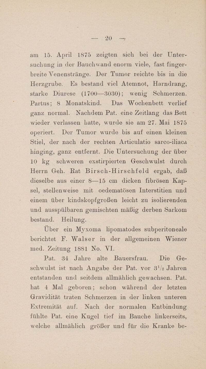 am 15. April 1875 zeigten sich bei der Unter¬ suchung in der Bauchwand enorm viele, fast finger¬ breite Venenstränge. Der Tumor reichte bis in die Herzgrube. Es bestand viel Atemnot, Harndrang, starke Diurese (1700—3030); wenig Schmerzen. Partus; 8 Monatskind. Das Wochenbett verlief ganz normal. Nachdem Pat. eine Zeitlang das Bett wieder verlassen hatte, wurde sie am 27. Mai 1875 operiert. Der Tumor wurde bis auf einen kleinen Stiel, der nach der rechten Articulatio sarco-iliaca hinging, ganz entfernt. Die Untersuchung der über 10 kg schweren exstirpierten Geschwulst durch Herrn Geh. Hat Birsch-Hirschfeld ergab, daß dieselbe aus einer 8—15 cm dicken fibrösen Kap¬ sel, stellenweise mit oedematösen Interstitien und einem über kindskopfgroßen leicht zu isolierenden und ausspülbaren gemischten mäßig derben Sarkom bestand. Heilung. Über ein Myxoma lipomatodes subperitoneale berichtet F. Walser in der allgemeinen Wiener med. Zeitung 1881 No. VI. Pat. 34 Jahre alte Bauersfrau. Die Ge¬ schwulst ist nach Angabe der Pat. vor 3V2 Jahren entstanden und seitdem allmählich gewachsen. Pat. hat 4 Mal geboren; schon während der letzten Gravidität traten Schmerzen in der linken unteren Extremität auf. Nach der normalen Entbindung fühlte Pat. eine Kugel tief im Bauche linkerseits, welche allmählich größer und für die Kranke be-