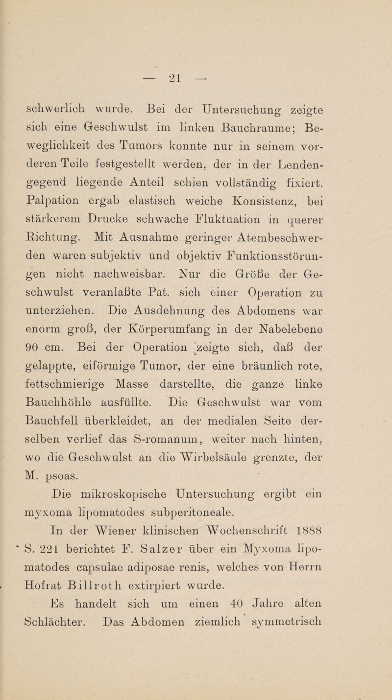 schwerlich wurde. Bei der Untersuchung zeigte sich eine Geschwulst im linken Bauchraume; Be¬ weglichkeit des Tumors konnte nur in seinem vor¬ deren Teile festgestellt werden, der in der Lenden¬ gegend liegende Anteil schien vollständig fixiert. Palpation ergab elastisch weiche Konsistenz, bei stärkerem Drucke schwache Fluktuation in querer Dichtung. Mit Ausnahme geringer Atembeschwer¬ den waren subjektiv und objektiv Funktionsstörun¬ gen nicht nachweisbar. Nur die Größe der Ge¬ schwulst veranlaßte Pat. sich einer Operation zu unterziehen. Die Ausdehnung des Abdomens war enorm groß, der Körperumfang in der Nabelebene 90 cm. Bei der Operation zeigte sich, daß der gelappte, eiförmige Tumor, der eine bräunlich rote, fettschmierige Masse darstellte, die ganze linke Bauchhöhle ausfüllte. Die Geschwulst war vom Bauchfell überkleidet, an der medialen Seite der¬ selben verlief das S-romanum, weiter nach hinten, wo die Geschwulst an die Wirbelsäule grenzte, der M. psoas. Die mikroskopische Untersuchung ergibt ein myxoma lipomatodes subperitoneale. In der Wiener klinischen Wochenschrift 1888 * S. 221 berichtet F. Salzer über ein Myxoma lipo¬ matodes capsulae adiposae renis, welches von Herrn Hof rat Billroth extirpiert wurde. Es handelt sich um einen 40 Jahre alten Schlächter. Das Abdomen ziemlich symmetrisch