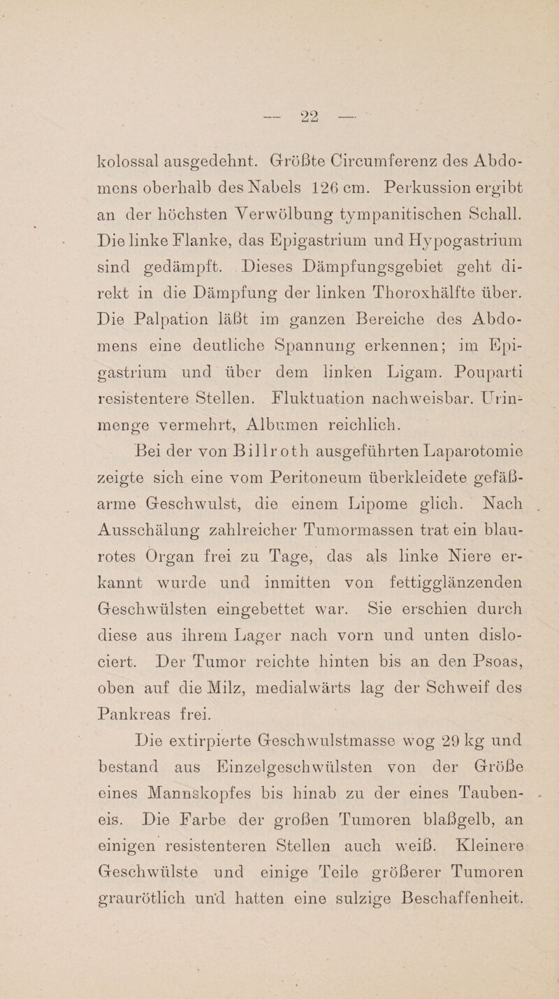 kolossal ausgedehnt. Größte Circumferenz des Abdo¬ mens oberhalb des Nabels 126 cm. Perkussion ergibt an der höchsten YerWölbung tympanitischen Schall. Die linke Flanke, das Epigastrium und Hypogastrium sind gedämpft. Dieses Dämpfungsgebiet geht di¬ rekt in die Dämpfung der linken Thoroxhälfte über. Die Palpation läßt im ganzen Bereiche des Abdo¬ mens eine deutliche Spannung erkennen; im Epi¬ gastrium und über dem linken Ligam. Pouparti resistentere Stellen. Fluktuation nachweisbar. Urin¬ menge vermehrt, Albumen reichlich. Bei der von Billroth ausgeführten Laparotomie zeigte sich eine vom Peritoneum überkleidete gefäß¬ arme Geschwulst, die einem Lipome glich. Nach Ausschälung zahlreicher Tumormassen trat ein blau¬ rotes Organ frei zu Tage, das als linke Niere er¬ kannt wurde und inmitten von fettigglänzenden Geschwülsten eingebettet war. Sie erschien durch diese aus ihrem Lager nach vorn und unten dislo- ciert. Der Tumor reichte hinten bis an den Psoas, oben auf die Milz, medialwärts lag der Schweif des Pankreas frei. Die extirpierte Geschwulstmasse wog 29 kg und bestand aus Einzelgeschwülsten von der Größe eines Mannskopfes bis hinab zu der eines Tauben¬ eis. Die Farbe der großen Tumoren blaßgelb, an einigen resistenteren Stellen auch weiß. Kleinere Geschwülste und einige Teile größerer Tumoren graurötlich un'd hatten eine sulzige Beschaffenheit.