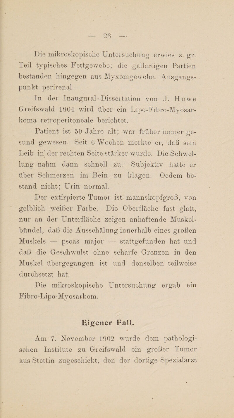 Die mikroskopische Untersuchung erwies z. gr. Teil typisches Fettgewebe; die gallertigen Partien bestanden hingegen aus Myxomgewebe. Ausgangs¬ punkt perirenal. In der Inaugural-Dissertation von J. Huwe Greifswald 1904 wird über ein Lipo-Fibro-Myosar- koma retroperitoneale berichtet. Patient ist 59 Jahre alt; war früher immer ge¬ sund gewesen. Seit 6 Wochen merkte er, daß sein Leib in der rechten Seite stärker wurde. Die Schwel¬ lung nahm dann schnell zu. Subjektiv hatte er über Schmerzen im Bein zu klagen. Oedem be¬ stand nicht; Urin normal. Der extirpierte Tumor ist mannskopfgroß, von gelblich weißer Farbe. Die Oberfläche fast glatt, nur an der Unterfläche zeigen anhaftende Muskel¬ bündel, daß die Ausschälung innerhalb eines großen Muskels — psoas major — stattgefunden hat und daß die Geschwulst ohne scharfe Grenzen in den Muskel übergegangen ist und denselben teilweise durchsetzt hat. Die mikroskopische Untersuchung ergab ein Fibro-Lipo-Myosarkom. Eigener Fall. Am 7. November 1902 wurde dem pathologi¬ schen Institute zu Greifswald ein großer Tumor aus Stettin zugeschickt, den der dortige Spezialarzt