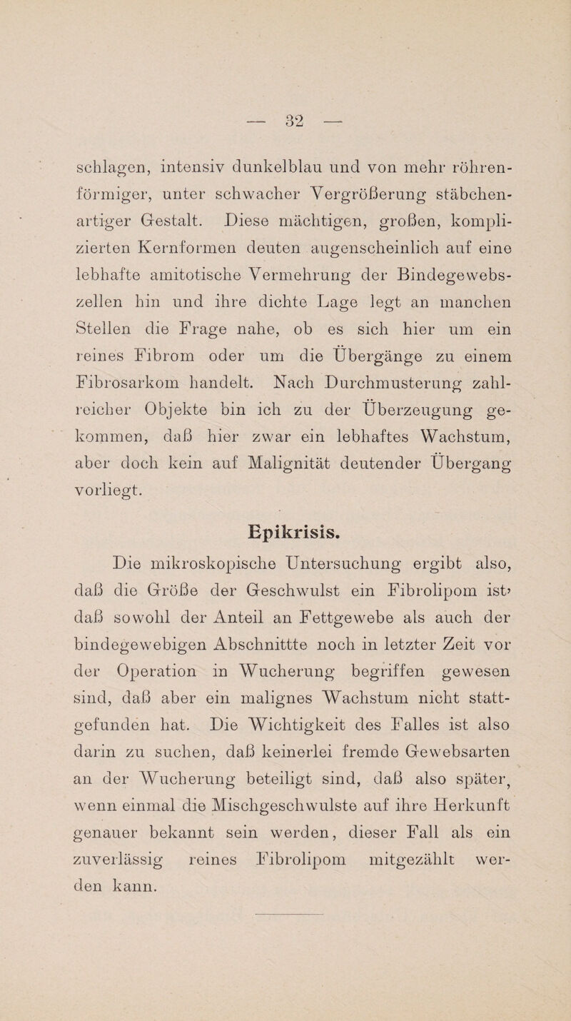schlagen, intensiv dunkelblau und von mehr röhren¬ förmiger, unter schwacher Vergrößerung stäbchen- artiger Gestalt. Diese mächtigen, großen, kompli¬ zierten Kernformen deuten augenscheinlich auf eine lebhafte amitotische Vermehrung der Bindegewebs¬ zellen hin und ihre dichte Lage legt an manchen Stellen die Frage nahe, ob es sich hier um ein reines Fibrom oder um die Übergänge zu einem Fibrosarkom handelt. Nach Durchmusterung zahl¬ reicher Objekte bin ich zu der Überzeugung ge¬ kommen, daß hier zwar ein lebhaftes Wachstum, aber doch kein auf Malignität deutender Übergang vorliegt. Epikrisis. Die mikroskopische Untersuchung ergibt also, daß die Größe der Geschwulst ein Fibrolipom ist’ daß sowohl der Anteil an Fettgewebe als auch der bindegewebigen Abschnittte noch in letzter Zeit vor der Operation in Wucherung begriffen gewesen sind, daß aber ein malignes Wachstum nicht statt¬ gefunden hat. Die Wichtigkeit des Falles ist also darin zu suchen, daß keinerlei fremde Ge websarten an der Wucherung beteiligt sind, daß also später, wenn einmal die Mischgeschwulste auf ihre Herkunft genauer bekannt sein werden, dieser Fall als ein zuverlässig reines Fibrolipom mitgezählt wer¬ den kann.