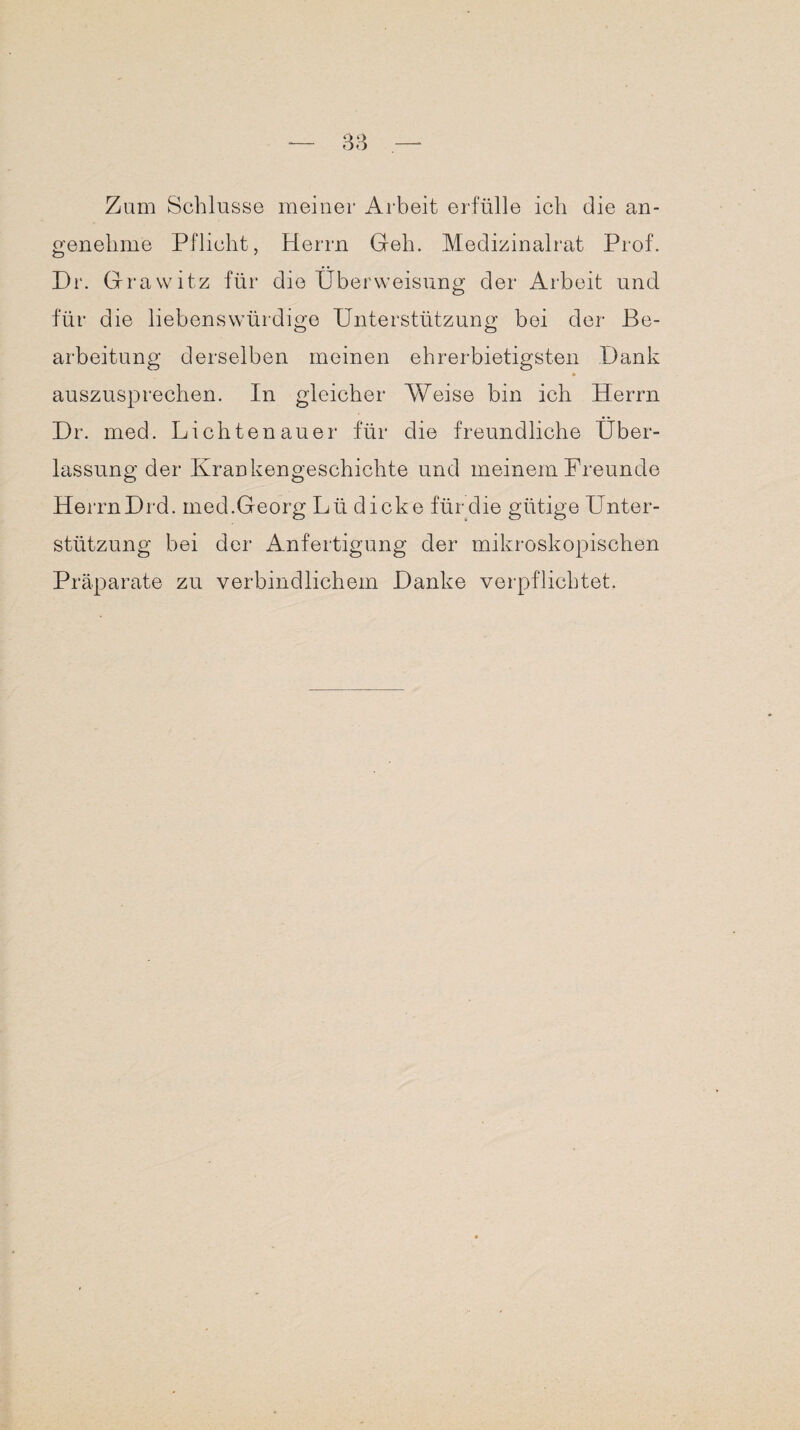 Zum Schlüsse meiner Arbeit erfülle ich die an¬ genehme Pflicht, Herrn Geh. Medizinalrat Prof. Dr. Grawitz für die Überweisung der Arbeit und für die liebenswürdige Unterstützung bei der Be¬ arbeitung derselben meinen ehrerbietigsten Dank * auszusprechen. In gleicher Weise bin ich Herrn Dr. med. Lichtenauer für die freundliche Über¬ lassung der Krankengeschichte und meinem Freunde HerrnDrd. med.Georg Lü dicke für die gütige Unter¬ stützung bei der Anfertigung der mikroskopischen Präparate zu verbindlichem Danke verpflichtet.