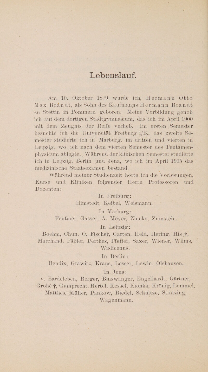 Lebenslauf. Am 10. Oktober 1879 wurde ich, Hermann Otto M a x E r a n d t, als Sohn des Kaufmanns H e r m a n n B r a n dt zu Stettin in Pommern geboren. Meine Vorbildung genoß ich auf dem dortigen Stadtgymnasium, das ich im April 1900 mit dem Zeugnis der Reife verließ. Im ersten Semester besuchte ich die Universität Freiburg i/B., das zweite Se¬ mester studierte ich in Marburg, im dritten und vierten in Leipzig, wo ich nach dem vierten Semester des Tentamen- pliysicum ablegte. Während der klinischen Semester studierte ich in Leipzig, Berlin und Jena, wo ich im April 1905 das medizinische Staatsexamen bestand. 0 Während meiner Studienzeit hörte ich die Vorlesungen, Kurse und Kliniken folgender Herrn Professoren und Dozenten: In Freiburg: Himstedt, Keibel, Weismann, In Marburg: Feußner, Gasser, A. Meyer, Zincke, Zumstein. In Leipzig: Boehm, Chun, 0. Fischer, Garten, Held, Hering, His .f, Marchand, Päßler, Perthes, Pfeffer, Saxer, Wiener, Wilms, Wislicenus. In Berlin: Bendix, Grawitz, Kraus, Lesser, Lewin, Olshausen. In Jena: v. Bardeleben, Berger, Binswanger, Engelhardt, Gärtner, Grolle f, Gumprecht, Hertel, Kessel, Kionka, KrÖnig, Lommel, Matthes, Müller, Pankow, Riedel, Schnitze, Stintzing, Wagen mann.