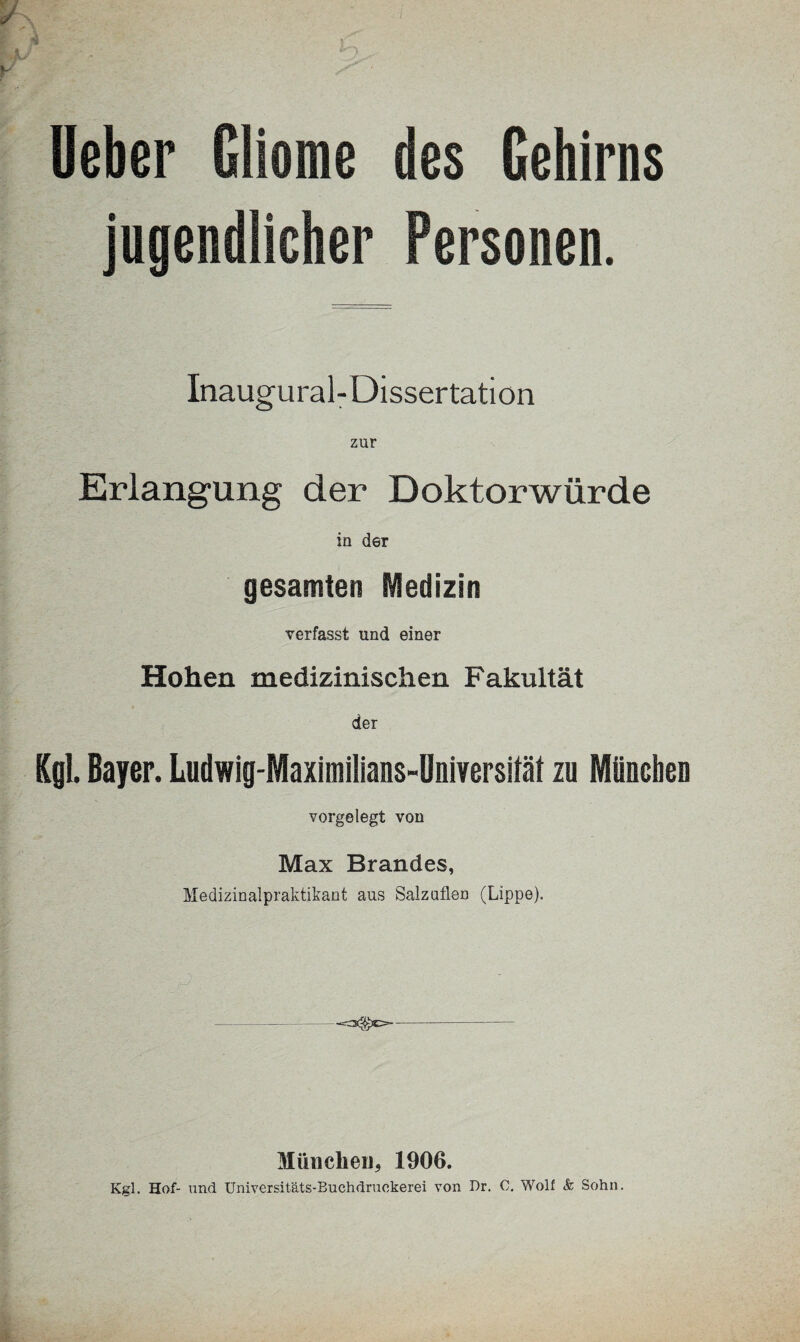 ' *■ ‘ lieber Gliome des Gehirns jugendlicher Personen. Inaugural-Dissertation Erlangung der Doktorwürde in der gesamten Medizin verfasst und einer Hohen medizinischen Fakultät der Kgl. Bayer. Ludwig-Maximilians-Dniversilät zu München vorgelegt von Max Brandes, Medizinalpraktikant aus Salzuflen (Lippe). Münclieu* 1906. Kgl. Hof- und Universitäts-Buchdruekerei von Dr. C. Wolf <& Sohn.