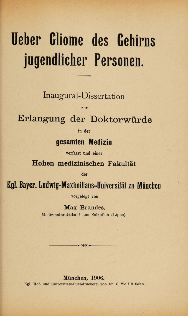 Ueber Gliome des Gehirns jugendlicher Personen. Inaugural-Dissertation zur Erlangung der Doktorwürde in der gesamten Medizin verfasst und einer Hohen medizinischen Fakultät der Kgl. Bayer. Ludwig-Maximilians-Universität zu München vorgelegt von Max Brandes, Medizinalpraktikant aus Salzuflen (Lippe). München, 1906. Kgl. Hof- und Uniyersitäts-Buchdruokerei von Dr. C. Wolf & Sohn.