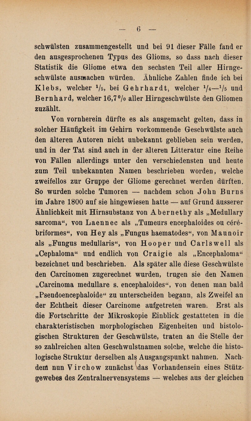 schwülsten zusammengestellt und bei 91 dieser Fälle fand er den ausgesprochenen Typus des Glioms, so dass nach dieser Statistik die Gliome etwa den sechsten Teil aller Hirnge¬ schwülste ausmachen würden. Ähnliche Zahlen finde ich bei Klebs, welcher Vs, bei Gehr har dt, welcher V4—Vs und Bernhard, welcher 16,7 °/o aller Hirngeschwülste den Gliomen zuzählt. Von vornherein dürfte es als ausgemacht gelten, dass in solcher Häufigkeit im Gehirn vorkommende Geschwülste auch den älteren Autoren nicht unbekannt geblieben sein werden, und in der Tat sind auch in der älteren Litteratur eine Reihe von Fällen allerdings unter den verschiedensten und heute zum Teil unbekannten Namen beschrieben worden, welche zweifellos zur Gruppe der Gliome gerechnet werden dürften. So wurden solche Tumoren — nachdem schon John Burns im Jahre 1800 auf sie hingewiesen hatte — auf Grund äusserer Ähnlichkeit mit Hirnsubstanz von Abernethy als „Medullary sarcoma“, von Laennec als „Tumeurs encephaioides ou cer6- briformes“, von Hey als „Fungus haematodes“, von Maunoir als „Fungus medullaris“, von Hooper und Carls well als „Cephaloma“ und endlich von Craigie als „Encephaloma“ bezeichnet und beschrieben. Als später alle diese Geschwülste den Carcinomen zugerechnet wurden, trugen sie den Namen „Carcinoma medulläre s. encephaioides“, von denen man bald „Pseudoencephaloide“ zu unterscheiden begann, als Zweifel an der Echtheit dieser Carcinome aufgetreten waren. Erst als die Fortschritte der Mikroskopie Einblick gestatteten in die charakteristischen morphologischen Eigenheiten und histolo¬ gischen Strukturen der Geschwülste, traten an die Stelle der so zahlreichen alten Geschwulstnamen solche, welche die histo¬ logische Struktur derselben als Ausgangspunkt nahmen. Nach¬ dem nun Virchow zunächst \das Vorhandensein eines Stütz¬ gewebes des Zentralnervensystems — welches aus der gleichen