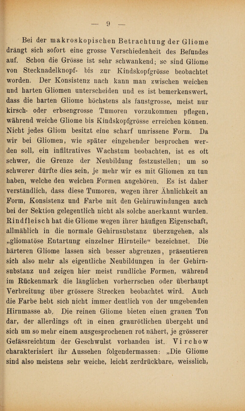 Bei der makroskopischen Betrachtung der Gliome drängt sich sofort eine grosse Verschiedenheit des Befundes auf. Schon die Grösse ist sehr schwankend; so sind Gliome von Stecknadelknopf- bis zur Kindskopfgrösse beobachtet worden. Der Konsistenz nach kann man zwischen weichen und harten Gliomen unterscheiden und es ist bemerkenswert, dass die harten Gliome höchstens als faustgrosse, meist nur kirsch- oder erbsengrosse Tumoren vorzukommeu pflegen, während weiche Gliome bis Kindskopfgrösse erreichen können. Nicht jedes Gliom besitzt eine scharf umrissene Form. Da wir bei Gliomen, wie später eingehender besprochen wer¬ den soll, ein infiltratives Wachstum beobachten, ist es oft schwer, die Grenze der Neubildung festzustellen; um so schwerer dürfte dies sein, je mehr wir es mit Gliomen zu tun haben, welche den weichen Formen angehören. Es ist daher verständlich, dass diese Tumoren, wegen ihrer Ähnlichkeit an Form, Konsistenz und Farbe mit den Gehirnwindungen auch bei der Sektion gelegentlich nicht als solche anerkannt wurden. Kindfleisch hat die Gliome wegen ihrer häufigen Eigenschaft, allmählich in die normale Gehirnsubstanz überzugehen, als „gliomatöse Entartung einzelner Hirnteile“ bezeichnet. Die härteren Gliome lassen sich besser abgrenzen, präsentieren sich also mehr als eigentliche Neubildungen in der Gehirn¬ substanz und zeigen hier meist rundliche Formen, während im Kückenmark die länglichen vorherrschen oder überhaupt Verbreitung über grössere Strecken beobachtet wird. Auch die Farbe hebt sich nicht immer deutlich von der umgebenden Hirnmasse ab. Die reinen Gliome bieten einen grauen Ton dar, der allerdings oft in einen graurötlichen übergeht und sich um so mehr einem ausgesprochenen rot nähert, je grösserer Gefässreichtum der Geschwulst vorhanden ist. Virchow charakterisiert ihr Aussehen folgendermassen: „Die Gliome sind also meistens sehr weiche, leicht zerdrückbare, weisslich,