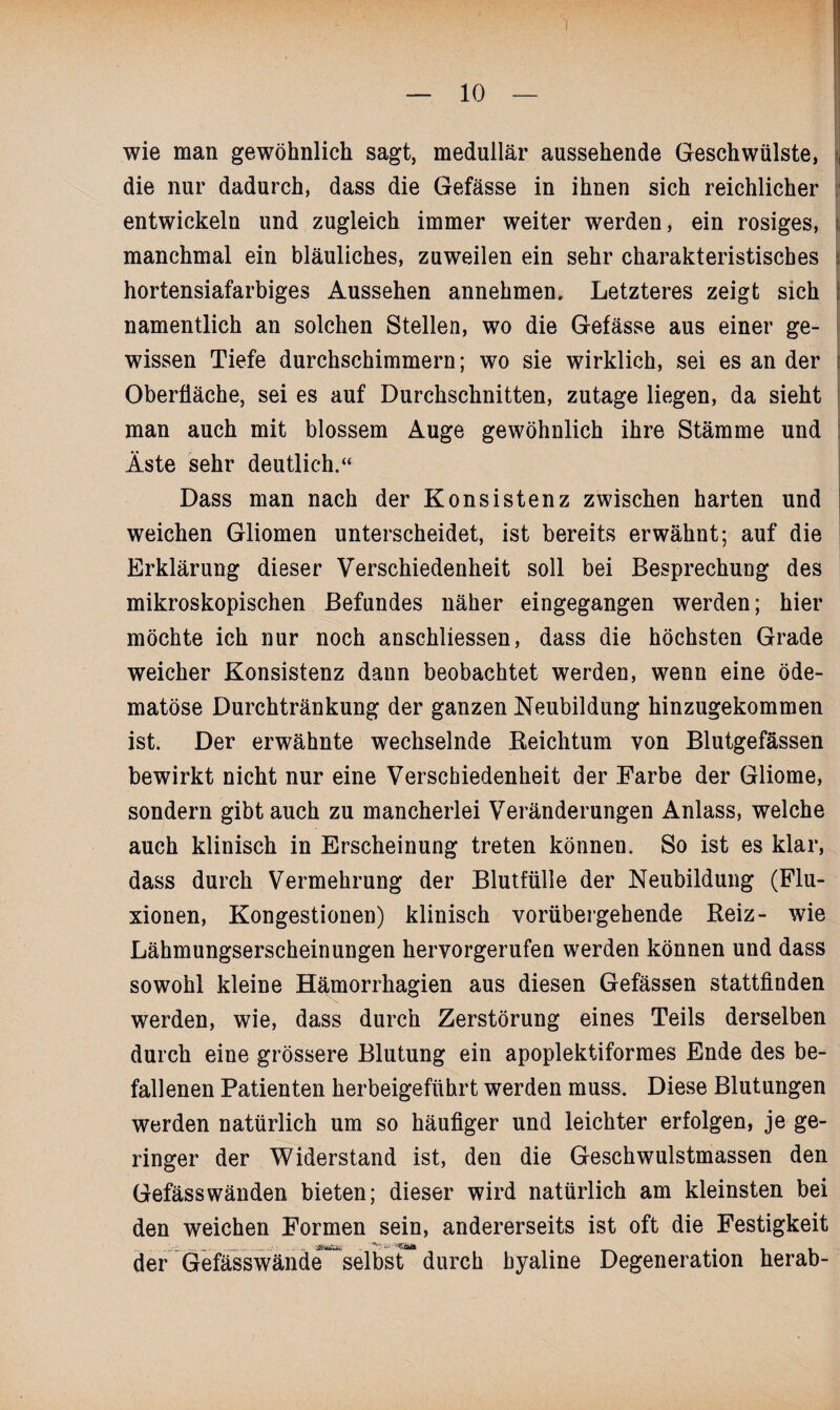 wie man gewöhnlich sagt, medullär aussehende Geschwülste, die nur dadurch, dass die Gefässe in ihnen sich reichlicher entwickeln und zugleich immer weiter werden, ein rosiges, manchmal ein bläuliches, zuweilen ein sehr charakteristisches hortensiafarbiges Aussehen annehmen. Letzteres zeigt sich namentlich an solchen Stellen, wo die Gefässe aus einer ge¬ wissen Tiefe durchschimmern; wo sie wirklich, sei es an der Oberfläche, sei es auf Durchschnitten, zutage liegen, da sieht man auch mit blossem Auge gewöhnlich ihre Stämme und Äste sehr deutlich.“ Dass man nach der Konsistenz zwischen harten und weichen Gliomen unterscheidet, ist bereits erwähnt; auf die Erklärung dieser Verschiedenheit soll bei Besprechung des mikroskopischen Befundes näher eingegangen werden; hier möchte ich nur noch anschliessen, dass die höchsten Grade weicher Konsistenz dann beobachtet werden, wenn eine öde- matöse Durchtränkung der ganzen Neubildung hinzugekommen ist. Der erwähnte wechselnde Keichtum von Blutgefässen bewirkt nicht nur eine Verschiedenheit der Farbe der Gliome, sondern gibt auch zu mancherlei Veränderungen Anlass, welche auch klinisch in Erscheinung treten können. So ist es klar, dass durch Vermehrung der Blutfülle der Neubildung (Flu- xionen, Kongestionen) klinisch vorübergehende Reiz- wie Lähmungserscheinungen hervorgerufen werden können und dass sowohl kleine Hämorrhagien aus diesen Gefässen stattfinden werden, wie, dass durch Zerstörung eines Teils derselben durch eine grössere Blutung ein apoplektiformes Ende des be¬ fallenen Patienten herbeigeführt werden muss. Diese Blutungen werden natürlich um so häufiger und leichter erfolgen, je ge¬ ringer der Widerstand ist, den die Geschwulstmassen den Gefässwänden bieten; dieser wird natürlich am kleinsten bei den weichen Formen sein, andererseits ist oft die Festigkeit der Gefässwände selbst durch hyaline Degeneration herab-