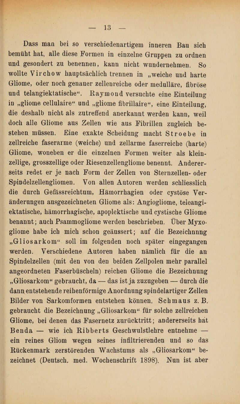 Dass man bei so verschiedenartigem inneren Bau sich bemüht hat, alle diese Formen in einzelne Gruppen zu ordnen und gesondert zu benennen, kann nicht wundernehmen. So wollte Virchow hauptsächlich trennen in „weiche und harte Gliome, oder noch genauer zellenreiche oder medulläre, fibröse und telangiektatische“. Kaymond versuchte eine Einteilung in „gliome cellulaire“ und „gliome fibrillaire“, eine Einteilung, die deshalb nicht als zutreffend anerkannt werden kann, weil doch alle Gliome aus Zellen wie aus Fibrillen zugleich be¬ stehen müssen. Eine exakte Scheidung macht Stroebe in zellreiche faserarme (weiche) und zellarme faserreiche (harte) Gliome, woneben er die einzelnen Formen weiter als klein¬ zellige, grosszellige oder Riesenzellengliome benennt. Anderer¬ seits redet er je nach Form der Zellen von Sternzellen- oder Spindelzellengliomen. Von allen Autoren werden schliesslich die durch Gefässreichtum, Hämorrhagien oder cystöse Ver¬ änderungen ausgezeichneten Gliome als: Angiogliome, teleangi- ektatische, hämorrhagische, apoplektische und cystische Gliome benannt; auch Psammogliome werden beschrieben. Über Myxo- gliome habe ich mich schon geäussert; auf die Bezeichnung „Gliosarkom“ soll im folgenden noch später eingegangen werden. Verschiedene Autoren haben nämlich für die an Spindelzellen (mit den von den beiden Zellpolen mehr parallel angeordneten Faserbüscheln) reichen Gliome die Bezeichnung „Gliosarkom“ gebraucht, da — das ist ja zuzugeben — durch die dann entstehende reihenförmige Anordnung spindelartiger Zellen Bilder von Sarkomformen entstehen können. Schmaus z. B. gebraucht die Bezeichnung „Gliosarkom“ für solche zellreichen Gliome, bei denen das Fasernetz zurücktritt; andererseits hat Benda — wie ich Ribberts Geschwulstlehre entnehme — ein reines Gliom wegen seines infiltrierenden und so das Rückenmark zerstörenden Wachstums als „Gliosarkom“ be¬ zeichnet (Deutsch, med. Wochenschrift 1898). Nun ist aber