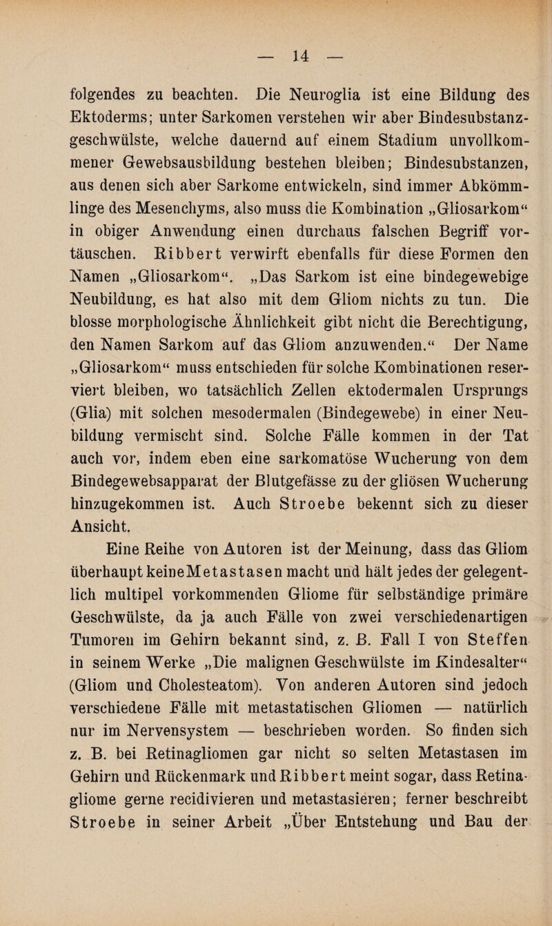 folgendes zu beachten. Die Neuroglia ist eine Bildung des Ektoderms; unter Sarkomen verstehen wir aber Bindesubstanz¬ geschwülste, welche dauernd auf einem Stadium unvollkom¬ mener Gewebsausbildung bestehen bleiben; Bindesubstanzen, aus denen sich aber Sarkome entwickeln, sind immer Abkömm¬ linge des Mesenchyms, also muss die Kombination „Gliosarkom“ in obiger Anwendung einen durchaus falschen Begriff Vor¬ täuschen. Bibbert verwirft ebenfalls für diese Formen den Namen „Gliosarkom“. „Das Sarkom ist eine bindegewebige Neubildung, es hat also mit dem Gliom nichts zu tun. Die blosse morphologische Ähnlichkeit gibt nicht die Berechtigung, den Namen Sarkom auf das Gliom anzuwenden.“ Der Name „Gliosarkom“ muss entschieden für solche Kombinationen reser¬ viert bleiben, wo tatsächlich Zellen ektodermalen Ursprungs (Glia) mit solchen mesodermalen (Bindegewebe) in einer Neu¬ bildung vermischt sind. Solche Fälle kommen in der Tat auch vor, indem eben eine sarkomatöse Wucherung von dem Bindegewebsapparat der Blutgefässe zu der gliösen Wucherung hinzugekommen ist. Auch Stroebe bekennt sich zu dieser Ansicht. Eine Reihe von Autoren ist der Meinung, dass das Gliom überhaupt keineMetastasen macht und hält jedes der gelegent¬ lich multipel vorkommenden Gliome für selbständige primäre Geschwülste, da ja auch Fälle von zwei verschiedenartigen Tumoren im Gehirn bekannt sind, z. ß. Fall I von Steffen in seinem Werke „Die malignen Geschwülste im Kindesalter“ (Gliom und Cholesteatom). Von anderen Autoren sind jedoch verschiedene Fälle mit metastatischen Gliomen — natürlich nur im Nervensystem — beschrieben worden. So finden sich z. B. bei Betinagliomen gar nicht so selten Metastasen im Gehirn und Bückenmark und Bibbert meint sogar, dass Retina¬ gliome gerne recidivieren und metastasieren; ferner beschreibt Stroebe in seiner Arbeit „Über Entstehung und Bau der