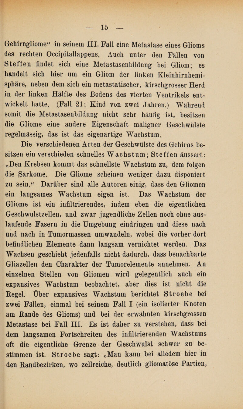 Gehirngliome“ in seinem III. Fall eine Metastase eines Glioms des rechten Occipitallappens. Auch unter den Fällen von Steffen findet sich eine Metastasenbildung bei Gliom; es handelt sich hier um ein Gliom der linken Kleinhirnhemi¬ sphäre, neben dem sich ein metastatischer, kirschgrosser Herd in der linken Hälfte des Bodens des vierten Ventrikels ent¬ wickelt hatte. (Fall 21; Kind von zwei Jahren.) Während somit die Metastasenbildung nicht sehr häufig ist, besitzen die Gliome eine andere Eigenschaft maligner Geschwülste regelmässig, das ist das eigenartige Wachstum. Die verschiedenen Arten der Geschwülste des Gehirns be¬ sitzen ein verschieden schnelles Wachstum; Steffen äussert: „Den Krebsen kommt das schnellste Wachstum zu, dem folgen die Sarkome. Die Gliome scheinen weniger dazu disponiert zu sein.“ Darüber sind alle Autoren einig, dass den Gliomen ein langsames Wachstum eigen ist. Das Wachstum der Gliome ist ein infiltrierendes, indem eben die eigentlichen Geschwulstzellen, und zwar jugendliche Zellen noch ohne aus¬ laufende Fasern in die Umgebung eindringen und diese nach und nach in Tumormassen umwandeln, wobei die vorher dort befindlichen Elemente dann langsam vernichtet werden. Das Wachsen geschieht jedenfalls nicht dadurch, dass benachbarte Gliazellen den Charakter der Tumorelemente annehmen. An einzelnen Stellen von Gliomen wird gelegentlich auch ein expansives Wachstum beobachtet, aber dies ist nicht die Kegel. Über expansives Wachstum berichtet Stroebe bei zwei Fällen, einmal bei seinem Fall I (ein isolierter Knoten am Rande des Glioms) und bei der erwähnten kirschgrossen Metastase bei Fall III. Es ist daher zu verstehen, dass bei dem langsamen Fortschreiten des infiltrierenden Wachstums oft die eigentliche Grenze der Geschwulst schwer zu be¬ stimmen ist. Stroebe sagt: „Man kann bei alledem hier in den Kandbezirken, wo zellreiche, deutlich gliomatöse Partien,