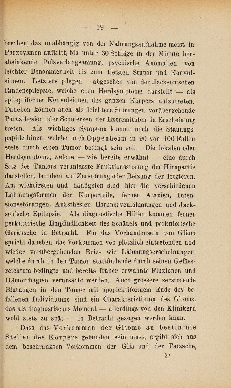 brechen, das unabhängig von der Nahrungsaufnahme meist in Parxoysmen auftritt, bis unter 30 Schläge in der Minute her¬ absinkende Pulsverlangsamung, psychische Anomalien von leichter Benommenheit bis zum tiefsten Stupor und Konvul¬ sionen. Letztere pflegen — abgesehen von der Jackson’schen Bindenepilepsie, welche eben Herdsymptome darstellt — als epileptiforme Konvulsionen des ganzen Körpers aufzutreten. Daneben können auch als leichtere Störungen vorübergehende Parästhesien oder Schmerzen der Extremitäten in Erscheinung treten. Als wichtiges Symptom kommt noch die Stauungs¬ papille hinzu, welche nach Oppenheim in 90 von 100 Fällen stets durch einen Tumor bedingt sein soll. Die lokalen oder Herdsymptome, welche — wie bereits erwähnt — eine durch Sitz des Tumors veranlasste Funktionsstörung der Hirnpartie darstellen, beruhen auf Zerstörung oder Beizung der letzteren. Am wichtigsten und häufigsten sind hier die verschiedenen Lähmungsformen der Körperteile, ferner Ataxien, Inten¬ sionsstörungen, Anästhesien, Hirnnervenlähmungen und Jack- son’sche Epilepsie. Als diagnostische Hilfen kommen ferner perkutorische Empfindlichkeit des Schädels und perkutorische Geräusche in Betracht. Für das Vorhandensein von Gliom spricht daneben das Vorkommen von plötzlich eintretenden und wieder vorübergehenden Beiz- wie Lähmungserscheinungen, welche durch in den Tumor stattfindende durch seinen Gefäss- reichtum bedingte und bereits früher erwähnte Fluxionen und Hämorrhagien verursacht werden. Auch grössere zerstörende Blutungen in den Tumor mit apoplektiformem Ende des be¬ fallenen Individuums sind ein Charakteristikum des Glioms, das als diagnostisches Moment — allerdings von den Klinikern wohl stets zu spät — in Betracht gezogen werden kann. Dass das Vorkommen der Gliome an bestimmte Stellen des Körpers gebunden sein muss, ergibt sich aus dem beschränkten Vorkommen der Glia und der Tatsache, 2*