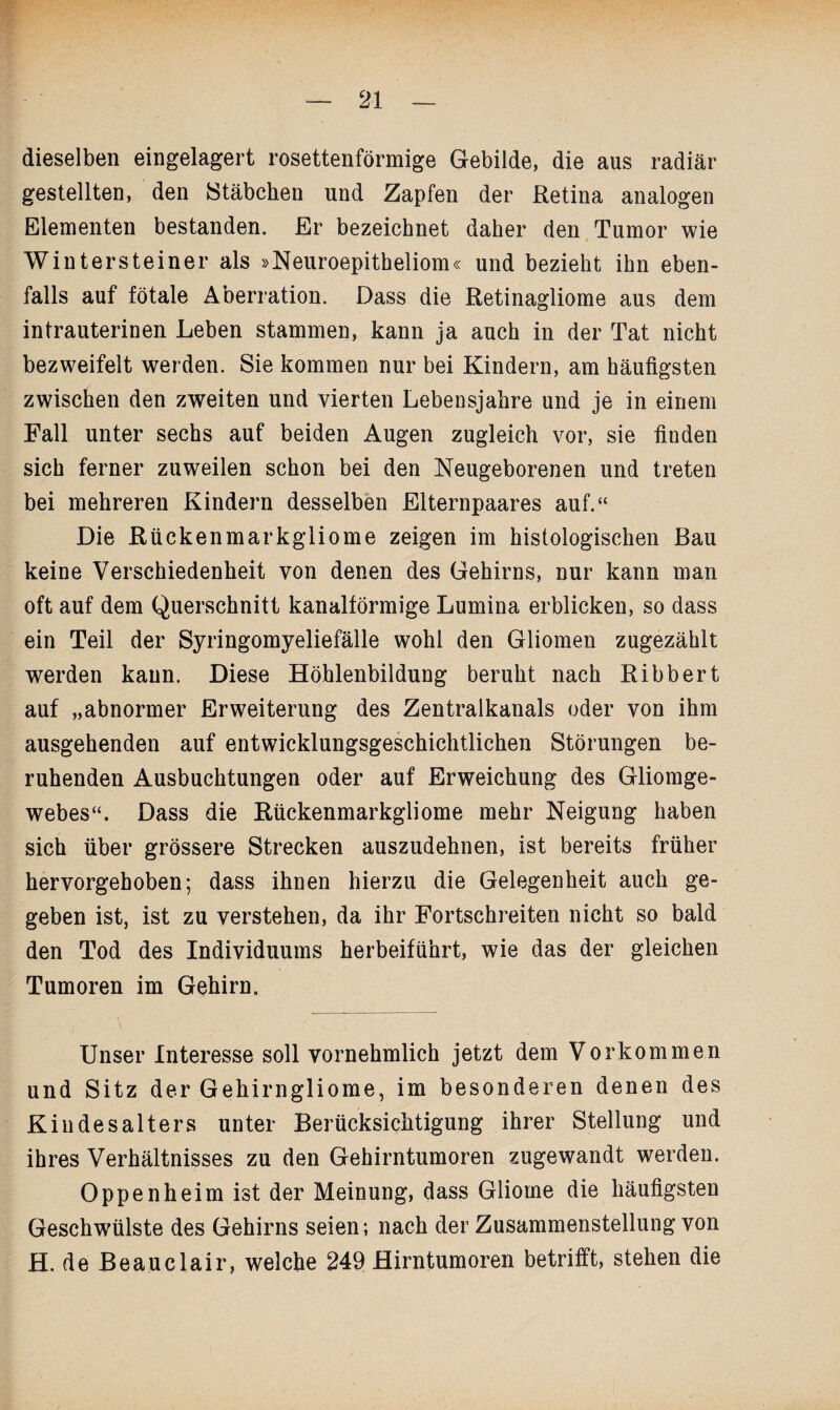 dieselben eingelagert rosettenförmige Gebilde, die aus radiär gestellten, den Stäbchen und Zapfen der Retina analogen Elementen bestanden. Er bezeichnet daher den Tumor wie Wintersteiner als »Neuroepitheliom« und bezieht ihn eben¬ falls auf fötale Aberration. Dass die Retinagliome aus dem intrauterinen Leben stammen, kann ja auch in der Tat nicht bezweifelt werden. Sie kommen nur bei Kindern, am häufigsten zwischen den zweiten und vierten Lebensjahre und je in einem Fall unter sechs auf beiden Augen zugleich vor, sie finden sich ferner zuweilen schon bei den Neugeborenen und treten bei mehreren Kindern desselben Elternpaares auf.“ Die Rückenmarkgliome zeigen im histologischen Bau keine Verschiedenheit von denen des Gehirns, nur kann man oft auf dem Querschnitt kanalförmige Lumina erblicken, so dass ein Teil der Syringomyeliefälle wohl den Gliomen zugezählt werden kann. Diese Höhlenbildung beruht nach Ribbert auf „abnormer Erweiterung des Zentralkanals oder von ihm ausgehenden auf entwicklungsgeschichtlichen Störungen be¬ ruhenden Ausbuchtungen oder auf Erweichung des Gliomge¬ webes“. Dass die Rückenmarkgliome mehr Neigung haben sich über grössere Strecken auszudehnen, ist bereits früher hervorgehoben; dass ihnen hierzu die Gelegenheit auch ge¬ geben ist, ist zu verstehen, da ihr Fortschreiten nicht so bald den Tod des Individuums herbeiführt, wie das der gleichen Tumoren im Gehirn. Unser Interesse soll vornehmlich jetzt dem Vorkommen und Sitz der Gehirngliome, im besonderen denen des Kindesalters unter Berücksichtigung ihrer Stellung und ihres Verhältnisses zu den Gehirntumoren zugewandt werden. Oppenheim ist der Meinung, dass Gliome die häufigsten Geschwülste des Gehirns seien; nach der Zusammenstellung von H. de Beauclair, welche 249 Hirntumoren betrifft, stehen die
