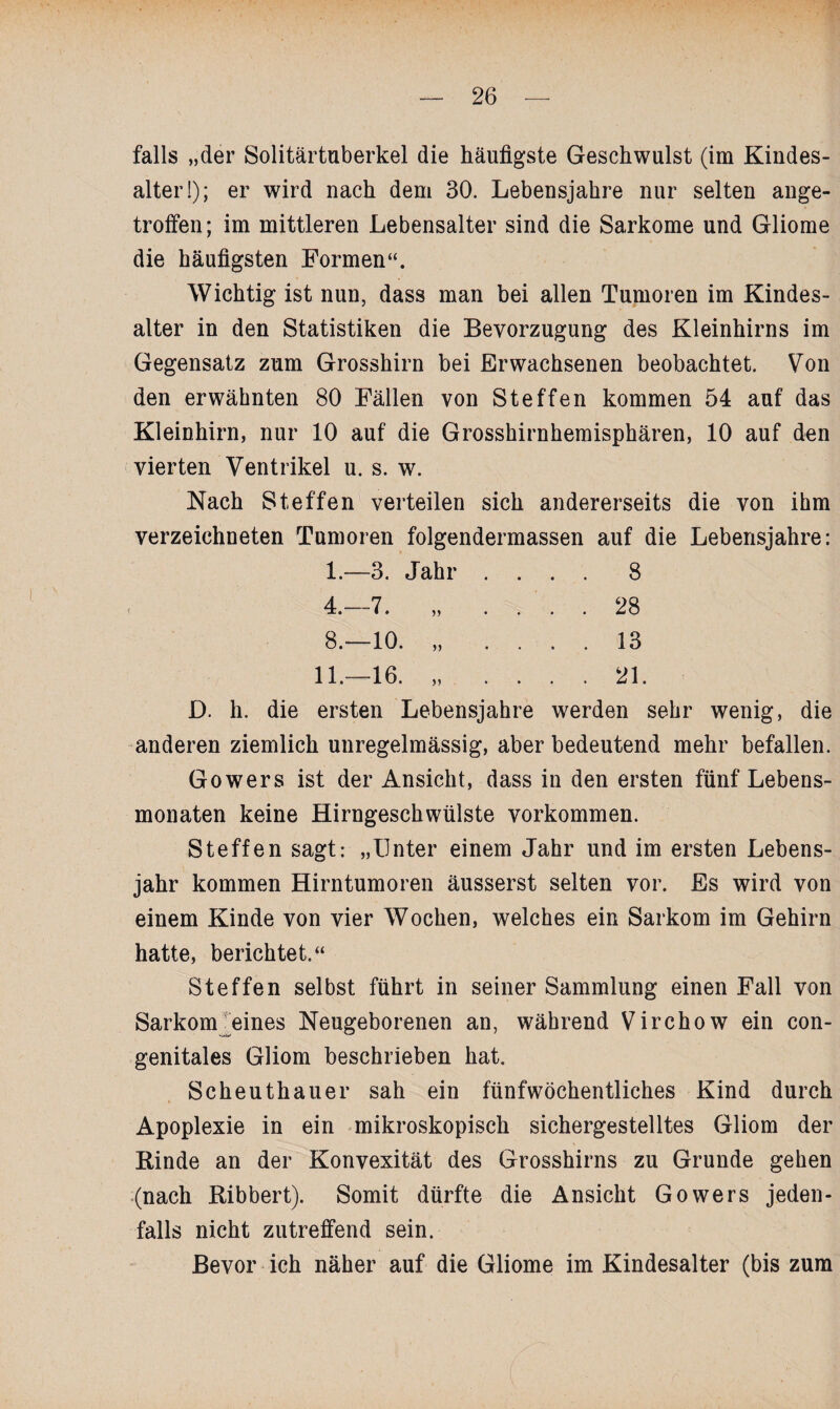 falls „der Solitärtuberkel die häufigste Geschwulst (im Kindes- alter!); er wird nach dem 30. Lebensjahre nur selten ange¬ troffen; im mittleren Lebensalter sind die Sarkome und Gliome die häufigsten Formen“. Wichtig ist nun, dass man bei allen Tumoren im Kindes¬ alter in den Statistiken die Bevorzugung des Kleinhirns im Gegensatz zum Grosshirn bei Erwachsenen beobachtet. Von den erwähnten 80 Fällen von Steffen kommen 54 auf das Kleinhirn, nur 10 auf die Grosshirnhemisphären, 10 auf den vierten Ventrikel u. s. w. Nach Steffen verteilen sich andererseits die von ihm verzeichneten Tumoren folgendermassen auf die Lebensjahre: 1.—3. Jahr .... 8 4.-7. „ .... 28 8.—10. „ .... 13 11.—16. „ .... 21. D. h. die ersten Lebensjahre werden sehr wenig, die anderen ziemlich unregelmässig, aber bedeutend mehr befallen. Gowers ist der Ansicht, dass in den ersten fünf Lebens¬ monaten keine Hirngeschwülste Vorkommen. Steffen sagt: „Unter einem Jahr und im ersten Lebens¬ jahr kommen Hirntumoren äusserst selten vor. Es wird von einem Kinde von vier Wochen, welches ein Sarkom im Gehirn hatte, berichtet.“ Steffen selbst führt in seiner Sammlung einen Fall von Sarkom eines Neugeborenen an, während Virchow ein con¬ genitales Gliom beschrieben hat. Scheuthauer sah ein fünfwöchentliches Kind durch Apoplexie in ein mikroskopisch sichergestelltes Gliom der Rinde an der Konvexität des Grosshirns zu Grunde gehen (nach Ribbert). Somit dürfte die Ansicht Gowers jeden¬ falls nicht zutreffend sein. Bevor ich näher auf die Gliome im Kindesalter (bis zum