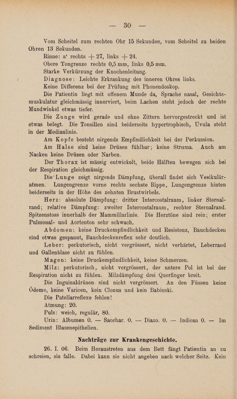 Vom Scheitel zum rechten Ohr 15 Sekunden, vom Scheitel zu beiden Ohren 13 Sekunden. Rinne: a' rechts + 27, links +24. Obere Tongrenze rechts 0,5 mm, links 0,5 mm. Starke Verkürzung der Knochenleitung. / Diagnose: Leichte Erkrankung des inneren Ohres links. Keine Differenz bei der Prüfung mit Phonendoskop. Die Patientin liegt mit offenem Munde da, Sprache nasal, Gesichts¬ muskulatur gleichmässig innerviert, beim Lachen steht jedoch der rechte Mundwinkel etwas tiefer. Die Zunge wird gerade und ohne Zittern hervorgestreckt und ist etwas belegt. Die Tonsillen sind beiderseits hypertrophisch, Uvula steht in der Medianlinie. Am Kopfe besteht nirgends Empfindlichkeit bei der Perkussion. Am Halse sind keine Drüsen fühlbar; keine Struma. Auch am Nacken keine Drüsen oder Narben. Der Thorax ist massig entwickelt, beide Hälften bewegen sich bei der Respiration gleichmässig. Die Lun ge zeigt nirgends Dämpfung, überall findet sich Vesikulär¬ atmen. Lungengrenze vorne rechts sechste Rippe, Lungengrenze hinten beiderseits in der Höhe des zehnten Brustwirbels. Herz: absolute Dämpfung: dritter Tntercostalraum, linker Sternal- rand; relative Dämpfung: zweiter Intercostalraum, rechter Sternalrand. Spitzenstoss innerhalb der Mammillarlinie. Die Herztöne sind rein; erster Pulmonal- und Aortenton sehr schwach. Abdomen: keine Druckempfindlichkeit und Resistenz, Bauchdecken sind etwas gespannt, Bauchdeckenreflex sehr deutlich. Leber: perkutorisch, nicht vergrössert, nicht verhärtet, Leberrand und Gallenblase nicht zu fühlen. Magen: keine Druckempfindlichkeit, keine Schmerzen. Milz: perkutorisch, nicht vergrössert, der untere Pol ist bei der Respiration nicht zu fühlen. Milzdämpfung drei Querfinger breit. Die Inguinaldrüsen sind nicht vergrössert. An den Füssen keine Ödeme, keine Varicen, kein Clonus und kein Babinski. Die Patellarreflexe fehlen! Atmung: 20. Puls: weich, regulär, 80. Urin: Albumen 0. — Sacchar. 0. — Diazo. 0. — Indican 0. — Im Sediment Blasenepithelien. Nachträge zur Krankengeschichte. 26. I. 06. Beim Heraustreten aus dem Bett fängt Patientin an zu schreien, sie falle. Dabei kann sie nicht angeben nach welcher Seite. Kein