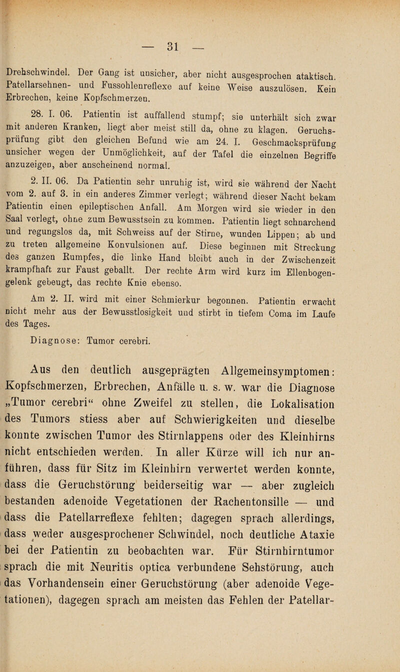 Drehschwindel. Der Gang ist ansicher, aber nicht ausgesprochen ataktisch. Patellarsehnen- und Fussohlenreflexe auf keine Weise auszulösen. Kein Erbrechen, keine Kopfschmerzen. 28. I. 06. Patientin ist auffallend stumpf*, sie unterhält sich zwar mit anderen Kranken, liegt aber meist still da, ohne zu klagen. Geruchs- piüfung gibt den gleichen Befund wie am 24. I. Geschmacksprüfung unsicher wegen der Unmöglichkeit, auf der Tafel die einzelnen Begriffe anzuzeigeD, aber anscheinend normal. 2. II. 06. Da Patientin sehr unruhig ist, wird sie während der Nacht vom 2. auf 3. in ein anderes Zimmer verlegt; während dieser Nacht bekam Patientin einen epileptischen Anfall. Am Morgen wird sie wieder in den Saal vorlegt, ohne zum Bewusstsein zu kommen. Patientin liegt schnarchend und regungslos da, mit Schweiss auf der Stirne, wunden Lippen; ab und zu treten allgemeine Konvulsionen auf. Diese beginnen mit Streckung des ganzen Rumpfes, die linke Hand bleibt auch in der Zwischenzeit krampfhaft zur Faust geballt. Der rechte Arm wird kurz im Ellenbogen¬ gelenk gebeugt, das rechte Knie ebenso. Am 2. II. wird mit einer Schmierkur begonnen. Patientin erwacht nicht mehr aus der Bewusstlosigkeit und stirbt in tiefem Coma im Laufe des Tages. Diagnose: Tumor cerebri. Aus den deutlich ausgeprägten Allgemeinsymptomen: Kopfschmerzen, Erbrechen, Anfälle u. s. w. war die Diagnose „Tumor cerebri“ ohne Zweifel zu stellen, die Lokalisation des Tumors stiess aber auf Schwierigkeiten und dieselbe konnte zwischen Tumor des Stirnlappens oder des Kleinhirns nicht entschieden werden. In aller Kürze will ich nur an¬ führen, dass für Sitz im Kleinhirn verwertet werden konnte, dass die Geruchstörung beiderseitig war —■ aber zugleich bestanden adenoide Vegetationen der Rachentonsille — und dass die Patellarreflexe fehlten; dagegen sprach allerdings, dass weder ausgesprochener Schwindel, noch deutliche Ataxie bei der Patientin zu beobachten war. Für Stirnhirntumor sprach die mit Neuritis optica verbundene Sehstörung, auch das Vorhandensein einer Geruchstörung (aber adenoide Vege¬ tationen), dagegen sprach am meisten das Fehlen der Patellar-
