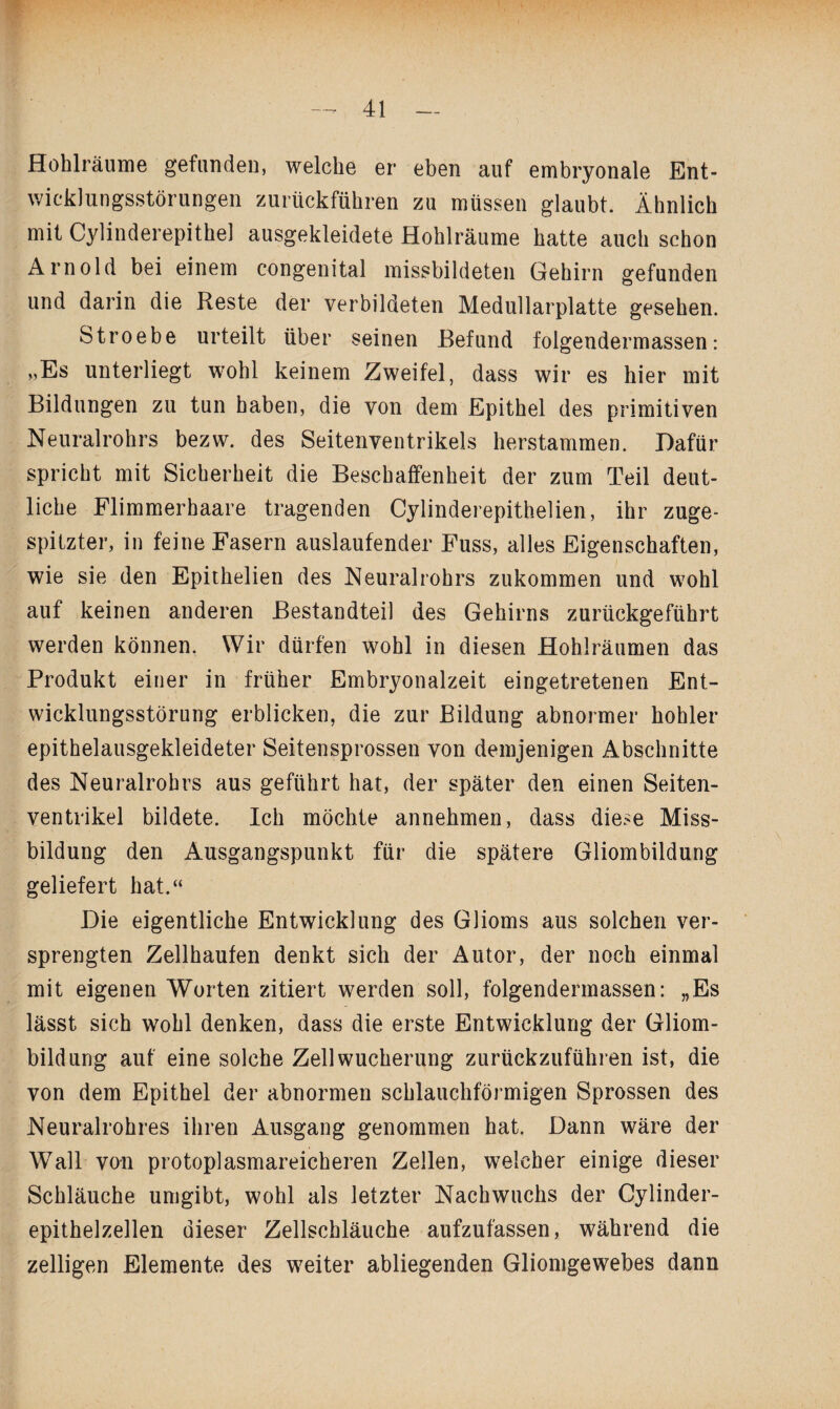 Hohlräume gefunden, welche er eben auf embryonale Ent¬ wicklungsstörungen zurückführen zu müssen glaubt. Ähnlich mit Cylinderepithel ausgekleidete Hohlräume hatte auch schon Arnold bei einem congenital missbildeten Gehirn gefunden und darin die Reste der verbildeten Medullarplatte gesehen. Stroebe urteilt über seinen Befund folgendermassen: „Es unterliegt wohl keinem Zweifel, dass wir es hier mit Bildungen zu tun haben, die von dem Epithel des primitiven Neuralrohrs bezw. des Seitenventrikels herstammen. Dafür spricht mit Sicherheit die Beschaffenheit der zum Teil deut¬ liche Flimmerhaare tragenden Cylinderepithelien, ihr zuge¬ spitzter, in feine Fasern auslaufender Fuss, alles Eigenschaften, wie sie den Epithelien des Neuralrohrs zukommen und wohl auf keinen anderen Bestandteil des Gehirns zurückgeführt werden können. Wir dürfen wohl in diesen Hohlräumen das Produkt einer in früher Embryonalzeit eingetretenen Ent¬ wicklungsstörung erblicken, die zur Bildung abnormer hohler epithelausgekleideter Seitensprossen von demjenigen Abschnitte des Neuralrohrs aus geführt hat, der später den einen Seiten¬ ventrikel bildete. Ich möchte annehmen, dass diese Miss¬ bildung den Ausgangspunkt für die spätere Gliombildung geliefert hat.“ Die eigentliche Entwicklung des Glioms aus solchen ver¬ sprengten Zellhaufen denkt sich der Autor, der noch einmal mit eigenen Worten zitiert werden soll, folgendermassen: „Es lässt sich wohl denken, dass die erste Entwicklung der Gliom¬ bildung auf eine solche Zell Wucherung zurückzuführen ist, die von dem Epithel der abnormen schlauchförmigen Sprossen des Neuralrohres ihren Ausgang genommen hat. Dann wäre der Wall von protoplasmareicheren Zellen, welcher einige dieser Schläuche umgibt, wohl als letzter Nachwuchs der Cylinder- epithelzellen dieser Zellschläuche aufzufassen, während die zelligen Elemente des weiter abliegenden Gliomgewebes dann