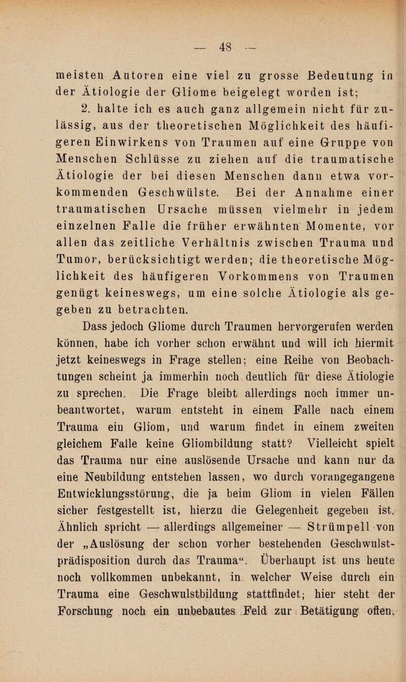 /,V meisten Autoren eine viel zu grosse Bedeutung in der Ätiologie der Gliome beigelegt worden ist; 2. halte ich es auch ganz allgemein nicht für zu¬ lässig, aus der theoretischen Möglichkeit des häufi¬ geren Einwirkens von Traumen auf eine Gruppe von Menschen Schlüsse zu ziehen auf die traumatische Ätiologie der bei diesen Menschen dann etwa vor¬ kommenden Geschwülste. Bei der Annahme einer traumatischen Ursache müssen vielmehr in jedem einzelnen Falle die früher erwähnten Momente, vor allen das zeitliche Verhältnis zwischen Trauma und Tumor, berücksichtigt werden; die theoretische Mög¬ lichkeit des häufigeren Vorkommens von Traumen genügt keineswegs, um eine solche Ätiologie als ge¬ geben zu betrachten. Dass jedoch Gliome durch Traumen hervorgerufen werden können, habe ich vorher schon erwähnt und will ich hiermit jetzt keineswegs in Frage stellen; eine Reihe von Beobach¬ tungen scheint ja immerhin noch deutlich für diese Ätiologie zu sprechen. Die Frage bleibt allerdings noch immer un¬ beantwortet, warum entsteht in einem Falle nach einem Trauma ein Gliom, und warum findet in einem zweiten gleichem Falle keine Gliombildung statt? Vielleicht spielt das Trauma nur eine auslösende Ursache und kann nur da eine Neubildung entstehen lassen, wo durch vorangegangene Entwicklungsstörung, die ja beim Gliom in vielen Fällen sicher festgestellt ist, hierzu die Gelegenheit gegeben ist. Ähnlich spricht — allerdings allgemeiner — Strümpell von der „Auslösung der schon vorher bestehenden Geschwulst¬ prädisposition durch das Trauma“. Überhaupt ist uns heute noch vollkommen unbekannt, in welcher Weise durch ein Trauma eine Geschwulstbildung stattfindet; hier steht der Forschung noch ein unbebautes Feld zur Betätigung often.