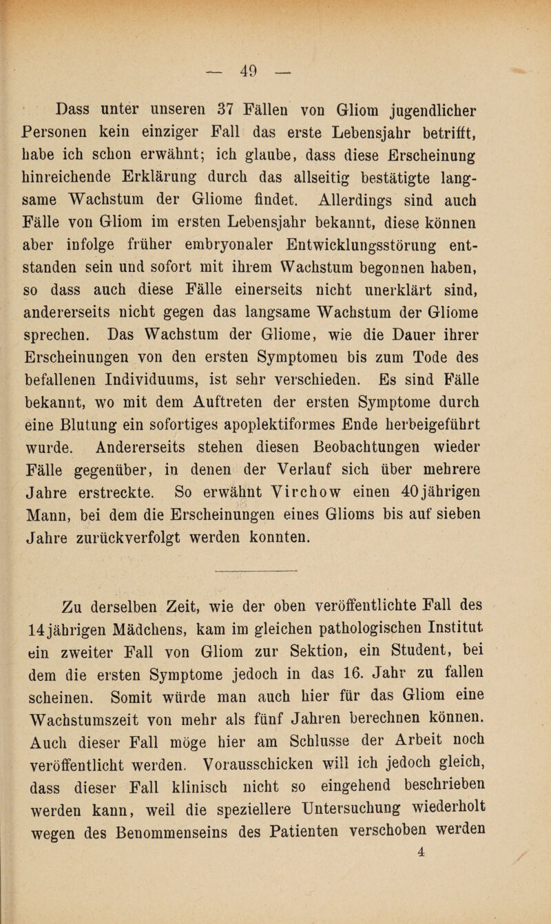 Dass unter unseren 37 Fällen von Gliom jugendlicher Personen kein einziger Fall das erste Lebensjahr betrifft, habe ich schon erwähnt; ich glaube, dass diese Erscheinung hinreichende Erklärung durch das allseitig bestätigte lang¬ same Wachstum der Gliome findet. Allerdings sind auch Fälle von Gliom im ersten Lebensjahr bekannt, diese können aber infolge früher embryonaler Entwicklungsstörung ent¬ standen sein und sofort mit ihrem Wachstum begonnen haben, so dass auch diese Fälle einerseits nicht unerklärt sind, andererseits nicht gegen das langsame Wachstum der Gliome sprechen. Das Wachstum der Gliome, wie die Dauer ihrer Erscheinungen von den ersten Symptomen bis zum Tode des befallenen Individuums, ist sehr verschieden. Es sind Fälle bekannt, wo mit dem Auftreten der ersten Symptome durch eine Blutung ein sofortiges apoplektiformes Ende herbeigeführt wurde. Andererseits stehen diesen Beobachtungen wieder Fälle gegenüber, in denen der Verlauf sich über mehrere Jahre erstreckte. So erwähnt Virchow einen 40jährigen Mann, bei dem die Erscheinungen eines Glioms bis auf sieben Jahre zurück verfolgt werden konnten. Zu derselben Zeit, wie der oben veröffentlichte Fall des 14 jährigen Mädchens, kam im gleichen pathologischen Institut ein zweiter Fall von Gliom zur Sektion, ein Student, bei dem die ersten Symptome jedoch in das 16. Jahr zu fallen scheinen. Somit würde man auch hier für das Gliom eine Wachstumszeit von mehr als fünf Jahren berechnen können. Auch dieser Fall möge hier am Schlüsse der Arbeit noch veröffentlicht werden. Vorausschicken will ich jedoch gleich, dass dieser Fall klinisch nicht so eingehend beschrieben werden kann, weil die speziellere Untersuchung wiederholt wegen des Benommenseins des Patienten verschoben werden 4