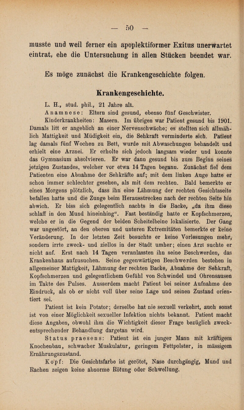 I — 50 - musste und weil ferner ein apoplektiformer Exitus unerwartet eintrat, ehe die Untersuchung in allen Stücken beendet war. Es möge zunächst die Krankengeschichte folgen. Krankengeschichte. L. H., stud. phil., 21 Jahre alt. Anamnese: Eltern sind gesund, ebenso fünf Geschwister. Kinderkrankheiten: Masern. Im übrigen war Patient gesund bis 1901. Damals litt er angeblich an einer Nervenschwäche; es stellten sich allmäh¬ lich Mattigkeit und Müdigkeit ein, die Sehkraft verminderte sich. Patient lag damals fünf Wochen zu Bett, wurde mit Abwaschungen behandelt und erhielt eine Arznei. Er erholte sich jedoch langsam wieder und konnte das Gymnasium absolvieren. Er war dann gesund bis zum Beginn seines jetzigen Zustandes, welcher vor etwa 14 Tagen begann. Zunächst fiel dem Patienten eine Abnahme der Sehkräfte auf; mit dem linken Auge hatte er schon immer schlechter gesehen, als mit dem rechten. Bald bemerkte er eines Morgens plötzlich, dass ihn eine Lähmung der rechten Gesichtsseite befallen hatte und die Zunge beim Herausstrecken nach der rechten Seite hin abwich. Er biss sich gelegentlich nachts in die Backe, „da ihm diese schlaff in den Mund hineinhing“. East beständig hatte er Kopfschmerzen, welche er in die Gegend der beiden Scheitelbeine lokalisierte. Der Gang war ungestört, an den oberen und unteren Extremitäten bemerkte er keine Veränderung. In der letzten Zeit besuchte er keine Vorlesungen mehr, sondern irrte zweck- und ziellos in der Stadt umher; einen Arzt suchte er nicht auf. Erst nach 14 Tagen veranlassten ihn seine Beschwerden, das Krankenhaus aufzusuchen. Seine gegenwärtigen Beschwerden bestehen in allgemeiner Mattigkeit, Lähmung der rechten Backe, Abnahme der Sehkraft, Kopfschmerzen und gelegentlichem Gefühl von Schwindel und Ohrensausen im Takte des Pulses. Ausserdem macht Patient bei seiner Aufnahme den Eindruck, als ob er nicht voll über seine Lage und seinen Zustand orien¬ tiert sei. Patient ist kein Potator; derselbe hat nie sexuell verkehrt, auch sonst ist von einer Möglichkeit sexueller Infektion nichts bekannt. Patient macht diese Angaben, obwohl ihm die Wichtigkeit dieser Frage bezüglich zweck¬ entsprechender Behandlung dargetan wird. Status praesens: Patient ist ein junger Mann mit kräftigem Knochenbau, schwacher Muskulatur, geringem Fettpolster, in mässigem Ernährungszustand. Kopf: Die Gesichtsfarbe ist gerötet, Nase durchgängig, Mund und Rachen zeigen keine abnorme Rötung oder Schwellung.