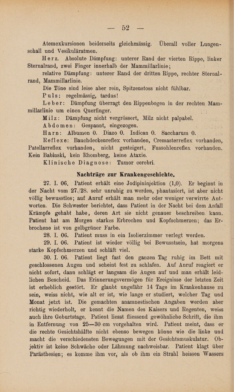 Atemexkursionen beiderseits gleichmässig. Überall voller Lungen¬ schall und Vesikuläratmen. Herz. Absolute Dämpfung: unterer Rand der vierten Rippe, linker Sternalrand, zwei Finger innerhalb der Mammillarlinie; relative Dämpfung: unterer Rand der dritten Rippe, rechter Sternal¬ rand, Mammillarlinie. Die Töne sind leise aber rein, Spitzenstoss nicht fühlbar. Puls: regelmässig, tardus! Leber: Dämpfung überragt den Rippenbogen in der rechten Mam¬ millarlinie um einen Querfinger. Milz: Dämpfung nicht vergrössert, Milz nicht palpabel. Abdomen: Gespannt, eingezogen. Harn: Albumen 0. Diazo 0. Indican 0. Saccharum 0. Reflexe: Bauchdeckenreflex vorhanden, Cremasterreflex vorhanden, Patellarreflex vorhanden, nicht gesteigert, Fussohlenreflex vorhanden. Kein Babinski, kein Rhomberg, keine Ataxie. Klinische Diagnose: Tumor cerebri. Nachträge zur Krankengeschichte. 27. I. 06. Patient erhält eine Jodipininjektion (1,0). Er beginnt in der Nacht vom 27./2B. sehr unruhig zu werden, phantasiert, ist aber nicht völlig bewusstlos; auf Anruf erhält man mehr oder weniger verwirrte Ant¬ worten. Die Schwester berichtet, dass Patient in der Nacht bei dem Anfall Krämpfe gehabt habe, deren Art sie nicht genauer beschreiben kann. Patient hat am Morgen starkes Erbrechen und Kopfschmerzen; das Er¬ brochene ist von gelbgrüner Farbe. 28. I. 06. Patient muss in ein Isolierzimmer verlegt werden. 29. I. 06. Patient ist wieder völlig bei Bewusstsein, hat morgens starke Kopfschmerzen und schläft viel. 30. I. 06. Patient liegt fast den ganzen Tag ruhig im Bett mit geschlossenen Augen und scheint fest zu schlafen. Auf Anruf reagiert er nicht sofort, dann schlägt er langsam die Augen auf und man erhält leid¬ lichen Bescheid. Das Erinnerungsvermögen für Ereignisse der letzten Zeit ist erheblich gestört. Er glaubt ungefähr 14 Tage im Krankenhause zu sein, weiss nicht, wie alt er ist, wie lange er studiert, welcher Tag und Monat jetzt ist. Die gemachten anamnestischen Angaben werden aber richtig wiederholt, er kennt die Namen des Kaisers und Regenten, weiss auch ihre Geburtstage. Patient liesst fliessend gewöhnliche Schrift, die ihm in Entfernung von 25—30 cm vorgehalten wird. Patient meint, dass er die rechte Gesichtshälfte nicht ebenso bewegen könne wie die linke und macht die verschiedensten Bewegungen mit der Gesichtsmuskulatur. Ob¬ jektiv ist keine Schwäche oder Lähmung nachweisbar. Patient klagt über Parästhesien; es komme ihm vor? als ob ihm ein Strahl heissen Wassers