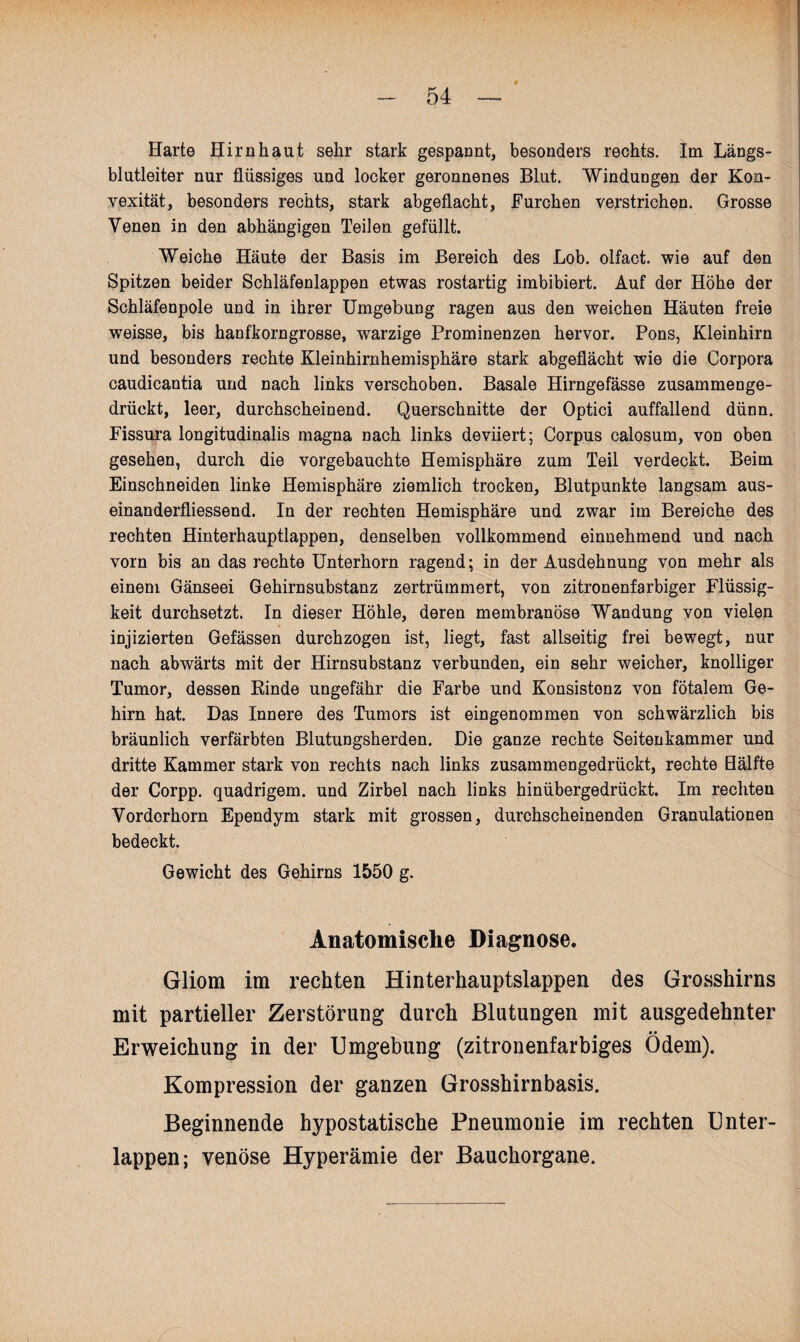 Harte Hirnhaut sehr stark gespannt, besonders rechts. Im Längs¬ blutleiter nur flüssiges und locker geronnenes Blut. Windungen der Kon¬ vexität, besonders rechts, stark abgeflacht, Furchen verstrichen. Grosse Venen in den abhängigen Teilen gefüllt. Weiche Häute der Basis im Bereich des Lob. olfact. wie auf den Spitzen beider Schläfenlappen etwas rostartig imbibiert. Auf der Höhe der Schläfenpole und in ihrer Umgebung ragen aus den weichen Häuten freie weisse, bis hanfkorngrosse, warzige Prominenzen hervor. Pons, Kleinhirn und besonders rechte Kleinhirnhemisphäre stark abgeflächt wie die Corpora caudicantia und nach links verschoben. Basale Hirngefässe zusammenge¬ drückt, leer, durchscheinend. Querschnitte der Optici auffallend dünn. Fissura longitudinalis magna nach links deviiert; Corpus calosum, von oben gesehen, durch die vorgebauchte Hemisphäre zum Teil verdeckt. Beim Einschneiden linke Hemisphäre ziemlich trocken, Blutpunkte langsam aus- einanderfliessend. In der rechten Hemisphäre und zwar im Bereiche des rechten Hinterhauptlappen, denselben vollkommend einnehmend und nach vorn bis an das rechte Unterhorn ragend; in der Ausdehnung von mehr als einem Gänseei Gehirnsubstanz zertrümmert, von zitronenfarbiger Flüssig¬ keit durchsetzt. In dieser Höhle, deren membranöse Wandung von vielen injizierten Gefässen durchzogen ist, liegt, fast allseitig frei bewegt, nur nach abwärts mit der Hirnsubstanz verbunden, ein sehr weicher, knolliger Tumor, dessen Einde ungefähr die Farbe und Konsistonz von fötalem Ge¬ hirn hat. Das Innere des Tumors ist eingenommen von schwärzlich bis bräunlich verfärbten Blutungsherden. Die ganze rechte Seitenkammer und dritte Kammer stark von rechts nach links zusammengedrückt, rechte Bälfte der Corpp. quadrigem. und Zirbel nach links hinübergedrückt. Im rechten Vordorhorn Ependym stark mit grossen, durchscheinenden Granulationen bedeckt. Gewicht des Gehirns 1550 g. Anatomische Diagnose. Gliom im rechten Hinterhauptslappen des Grosshirns mit partieller Zerstörung durch Blutungen mit ausgedehnter • • Erweichung in der Umgebung (zitronenfarbiges Odem). Kompression der ganzen Grosshirnbasis. Beginnende hypostatische Pneumonie im rechten Unter¬ lappen; venöse Hyperämie der Bauchorgane.