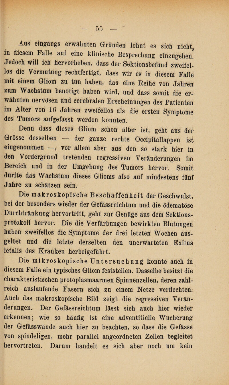 Aus eingangs erwähnten Gründen lohnt es sich nicht, in diesem Falle auf eine klinische Besprechung einzugehen. Jedoch will ich hervorheben, dass der Sektionsbefund zweifel¬ los die Vermutung rechtfertigt, dass wir es in diesem Falle mit einem Gliom zu tun haben, das eine Reihe von Jahren zum Wachstum benötigt haben wird, und dass somit die er¬ wähnten nervösen und cerebralen Erscheinungen des Patienten im Alter von 16 Jahren zweifellos als die ersten Symptome des Tumors aufgefasst werden konnten. Denn dass dieses Gliom schon älter ist, geht aus der Grösse desselben — der ganze rechte Oecipitallappen ist eingenommen , vor allem aber aus den so stark hier in den Vordergrund tretenden regressiven Veränderungen im Bereich und in der Umgebung des Tumors hervor. Somit dürfte das Wachstum dieses Glioms also auf mindestens fünf Jahre zu schätzen sein. Die makroskopische Beschaffenheit der Geschwulst, bei der besonders wieder der Gefässreichtum und die ödematöse Durchtränkung hervortritt, geht zur Genüge aus dem Sektions¬ protokoll hervor. Die die Verfärbungen bewirkten Blutungen haben zweifellos die Symptome der drei letzten Wochen aus- gelöst. und die letzte derselben den unerwarteten Exitus letalis des Kranken herbeigeführt. Die mikroskopische Untersuchung konnte auch in diesem Falle ein typisches Gliom feststellen. Dasselbe besitzt die charakteristischen protoplasmaarmen Spinnenzellen, deren zahl¬ reich auslaufende Fasern sich zu einem Netze verflechten. Auch das makroskopische Bild zeigt die regressiven Verän¬ derungen. Der Gefässreichtum lässt sich auch hier wieder erkennen; wie so häufig ist eine adventitielle Wucherung der Gefässwände auch hier zu beachten, so dass die Gefässe von spindeligen, mehr parallel angeordneten Zellen begleitet hervortreten. Darum handelt es sich aber noch um kein