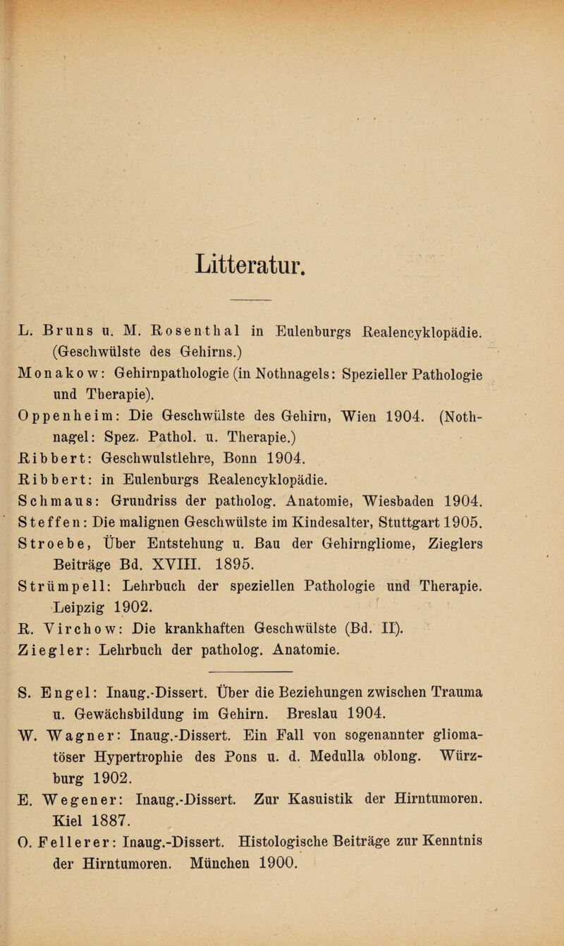 Litteratur. L. Bruns u. M. Bosenthal in Eulenburgs Bealencyklopädie. (Geschwülste des Gehirns.) Monakow: Gehirnpathologie (in Nothnagels: Spezieller Pathologie und Therapie). Oppenheim: Die Geschwülste des Gehirn, Wien 1904. (Noth¬ nagel: Spez. Pathol. u. Therapie.) Bibbert: Geschwulstlehre, Bonn 1904. Bibbert: in Eulenburgs Bealencyklopädie. Schmaus: Grundriss der patholog. Anatomie, Wiesbaden 1904. Steffen: Die malignen Geschwülste im Kindesalter, Stuttgart 1905. Stroebe, Über Entstehung u. Bau der Gehirngliome, Zieglers Beiträge Bd. XVIII. 1895. Strümpell: Lehrbuch der speziellen Pathologie und Therapie. Leipzig 1902. B. Virchow: Die krankhaften Geschwülste (Bd. II). Ziegler: Lehrbuch der patholog. Anatomie. S. Engel: Inaug.-Dissert. Über die Beziehungen zwischen Trauma u. Gewächsbildung im Gehirn. Breslau 1904. W. Wagner: Inaug.-Dissert. Ein Fall von sogenannter glioma- töser Hypertrophie des Pons u. d. Medulla oblong. Würz¬ burg 1902. E. Wegener: Inaug.-Dissert. Zur Kasuistik der Hirntumoren. Kiel 1887. 0. Feilerer: Inaug.-Dissert. Histologische Beiträge zur Kenntnis der Hirntumoren. München 1900.