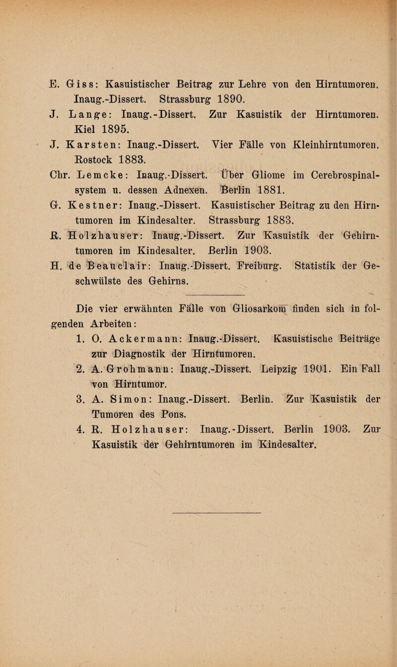 E. Giss: Kasuistischer Beitrag zur Lehre von den Hirntumoren. Inaug.-Dissert. Strassburg 1890. J. Lange: Inaug.-Dissert. Zur Kasuistik der Hirntumoren. Kiel 1895. J. Karsten: Inaug.-Dissert. Vier Fälle von Kleinhirntumoren. Rostock 1883. Chr. Lemcke: Inaug.-Dissert. Über Gliome im Cerebrospinal¬ system u. dessen Adnexen. Berlin 1881. G. Kestner: Inaug.-Dissert. Kasuistischer Beitrag zu den Hirn¬ tumoren im Kindesalter. Strassburg 1883. R. Holzhäuser: Inaug.-Dissert. Zur Kasuistik der Gehirn¬ tumoren im Kindesalter. Berlin 1903. H. de Beauclair: Inaug.-Dissert. Freiburg. Statistik der Ge¬ schwülste des Gehirns. Die vier erwähnten Falle von Gliosarkom finden sich in fol¬ genden Arbeiten: 1. 0. Ackermann: Inaug.-Dissert. Kasuistische Beiträge zur Diagnostik der Hirntumoren. 2. A. Grohmann: Inaug.-Dissert. Leipzig 1901. Ein Fall von Hirntumor. 3. A. Simon: Inaug.-Dissert. Berlin. Zur Kasuistik der Tumoren des Pons. 4. R. Holzhäuser: Inaug.-Dissert. Berlin 1903. Zur Kasuistik der Gehirntumoren im Kindesalter.