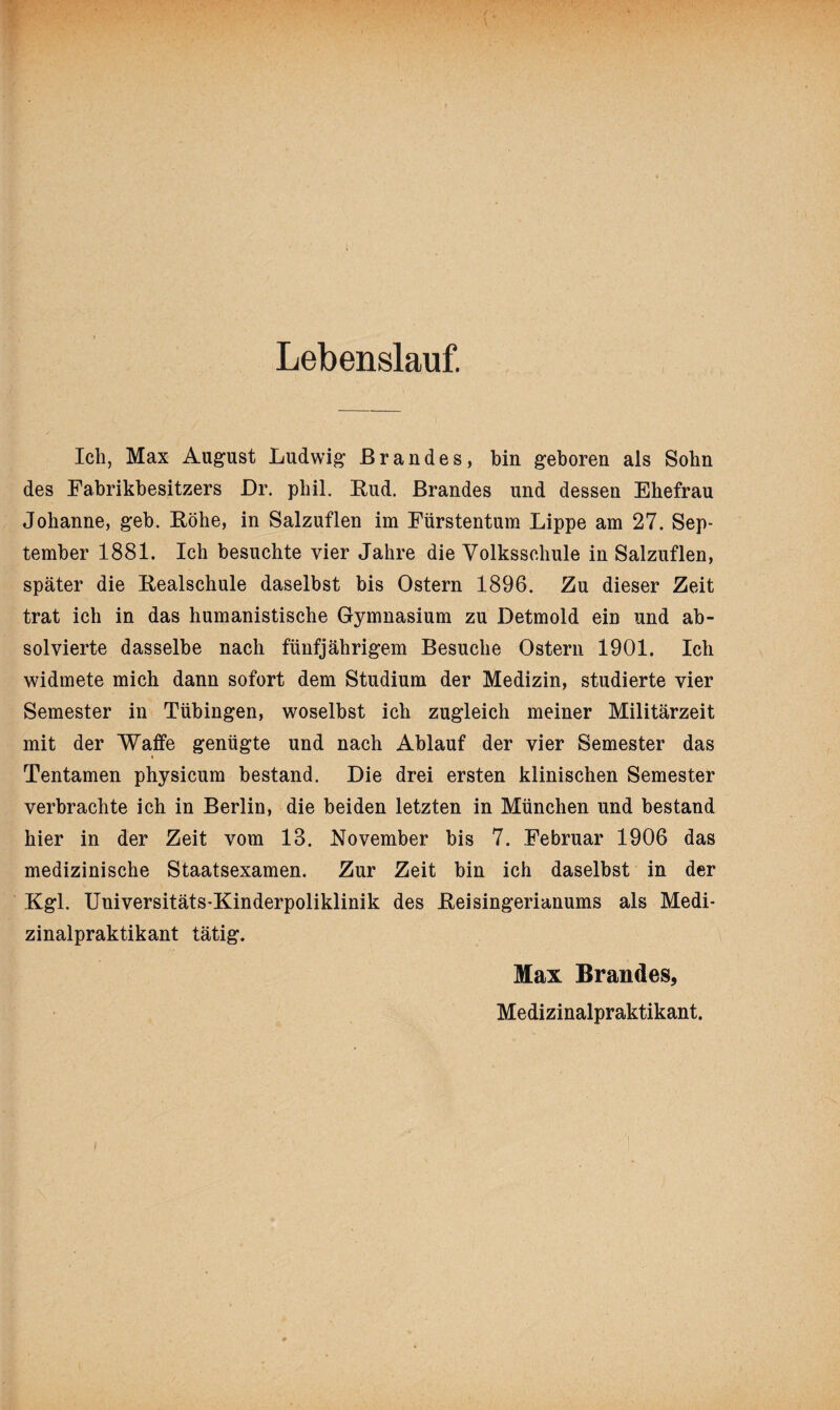 Lebenslauf. Ich, Max August Ludwig Brandes, bin geboren als Sohn des Fabrikbesitzers Dr. pliil. Rud. Brandes und dessen Ehefrau Johanne, geh. Röhe, in Salzuflen im Fürstentum Lippe am 27. Sep¬ tember 1881. Ich besuchte vier Jahre die Volksschule in Salzuflen, später die Realschule daselbst bis Ostern 1896. Zu dieser Zeit trat ich in das humanistische Gymnasium zu Detmold ein und ab¬ solvierte dasselbe nach fünfjährigem Besuche Ostern 1901. Ich widmete mich dann sofort dem Studium der Medizin, studierte vier Semester in Tübingen, woselbst ich zugleich meiner Militärzeit mit der Waffe genügte und nach Ablauf der vier Semester das i Tentamen physicum bestand. Die drei ersten klinischen Semester verbrachte ich in Berlin, die beiden letzten in München und bestand hier in der Zeit vom 13. November bis 7. Februar 1906 das medizinische Staatsexamen. Zur Zeit bin ich daselbst in der Kgl. Universitäts-Kinderpoliklinik des Reisingerianums als Medi¬ zinalpraktikant tätig. Max Brandes, Medizinalpraktikant. i