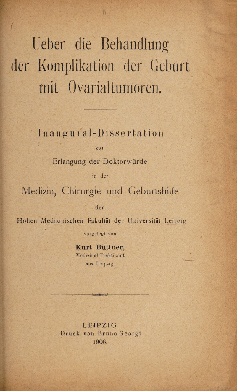 ( Heber die Behandlung der Komplikation der Geburt mit Ovarialtumoren. T n a ii g u r a 1 -1) i s 8 e r t a t i o n zur Erlangung der Doktorwürde in der Medizin, Chirurgie und Geburtshilfe der Hohen Medizinischen Fakultät der Universität Leipzig vorgelegt von Kurt Büttner, Medizinal-Praktikant aus Leipzig. LEIPZIG Druck von Bruno Georgi 1906.