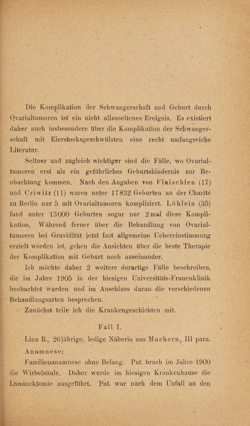 Die Komplikation der Schwangerschaft und Geburt durch Ovarialtumoren ist ein nicht allzuseltenes Ereignis. Es existiert daher auch insbesondere Uber die Komplikation der Schwanger¬ schaft mit Eierstocksgeschwülsten eine recht umfangreiche Literatur. Seltner und zugleich wichtiger sind die Fälle, wo Ovarial¬ tumoren erst als ein gefährliches Geburtshindernis zur Be¬ obachtung kommen. Nach den Angaben von Flaischlen (17) und Criwitz (11) waren unter 17832 Geburten an der Charite zu Berlin nur 5 mit Ovarialtumoren kompliziert. Löhlein (35) fand unter 13000 Geburten sogar nur 2 mal diese Kompli¬ kation, Während, ferner über die Behandlung von Ovarial¬ tumoren bei Gravidität jetzt fast allgemeine Uebereinstimmung erzielt worden ist, gehen die Ansichten über die beste Therapie der Komplikation mit Geburt noch auseinander. Ich möchte daher 2 weitere derartige Fälle beschreiben, die im Jahre 1905 in der hiesigen Universitäts-Frauenklinik beobachtet wurden und im Anschluss daran die verschiedenen Behandlungsarten besprechen. Zunächst teile ich die Krankengeschichten mit. Fall I. Lina R.; 26jährige, ledige Näherin aus Machern, III para. Anamnese: Familienanamnese ohne Belang. Pat. brach im Jahre 1900 die Wirbelsäule. Daher wurde im hiesigen Krankenhause die Laminektomie ausgeführt. Pat. war nach dem Unfall an den