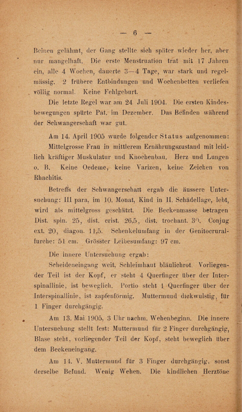 Beinen gelahmt, der Gang stellte sich später wieder her, aber nur mangelhaft. Die erste Menstruation trat mit 17 Jahren ein, alle 4 Wochen, dauerte 3—4 Tage, war stark und regel¬ mässig. 2 frühere Entbindungen und Wochenbetten verliefen N völlig normal. Keine Fehlgeburt. Die letzte Regel war am 24 Juli 1904. Die ersten Kindes¬ bewegungen spürte Pat. im Dezember. Das Befinden während der Schwangerschaft war gut. Am 14. April 1905 wurde folgender Status aufgenommen: Mittelgrosse Frau in mittlerem Ernährungszustand mit leid¬ lich kräftiger Mnskulatur und Knochenbau. Herz und Lungen o. B. Keine Oedeme, keine Varizen, keine Zeichen von Rhachitis. Betreffs der Schwangerschatt ergab die äussere Unter¬ suchung: 111 para, im 10. Monat, Kind in II. Schädellage, lebt, wird als mittelgross geschätzt. Die Beckenmasse betragen Dist. spin. 25, dist. crist. 26,5, dist. trochant. 30. Conjug ext, 20, diagon. 11,5. Schenkelumfang in der Genitocrural- furcke: 51 cm. Grösster Leibesumfang: 97 cm. Die innere Untersuchung ergab: Scheideneingang weit, Schleimhaut bläulichrot. Vorliegen¬ der Teil ist der Kopf, er steht 4 Querfinger über der Inter¬ spinallinie, ist beweglich. Portio steht 1 Querfinger über der Interspinallinie, ist zapfenförmig. Muttermund dick wulstig, für 1 Finger durchgängig. Am 13. Mai 1905, 3 Uhr nachm. Wehenbeginn. Die innere Untersuchung stellt fest: Muttermund für 2 Finger durchgängig, Blase steht, vorliegender Teil der Kopf, steht beweglich über dem Beckeneingang. Am 14. V. Muttermund für 3 Finger durchgängig, sonst derselbe Befund. Wenig Wehen. Die kindlichen Herztöne