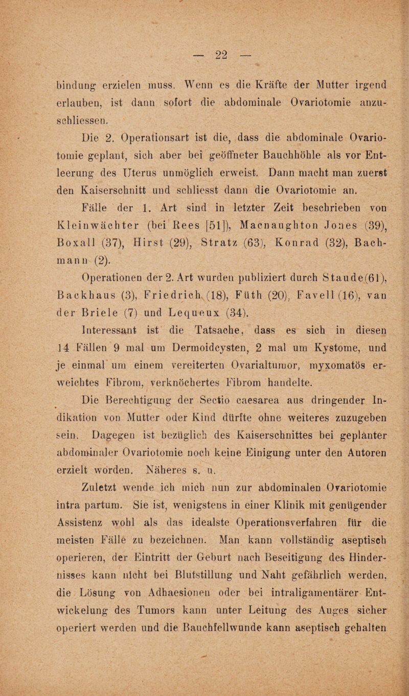 bind urig erzielen muss. Wenn es die Kräfte der Mutter irgend erlauben, ist dann sofort die abdominale Ovariotomie anzu- schliessen. Die 2. Operationsart ist die, dass die abdominale Ovario- tomie geplant, sich aber bei geöffneter Bauchhöhle als vor Ent¬ leerung des Uterus unmöglich erweist. Dann macht man zuerst den Kaiserschnitt und schliesst dann die Ovariotomie an. Fälle der 1. Art sind in letzter Zeit beschrieben von Kleinwächter (bei Rees [51]), Macnaughton Jones (39), Boxall (37), Hirst (29), Stratz (63), Konrad (32), Bach¬ mann (2). Operationen der 2. Art wurden publiziert durch Staude(61), Backhaus (3), Friedrich (18), Flith (20), Favell(16), van der Briele (7) und Lequeux (34). Interessant ist die Tatsache, dass es sich in diesen 14 Fällen 9 mal um Dermoidcysten, 2 mal um Kystome, und je einmal um einem vereiterten Ovarialtumor, myxomatös er¬ weichtes Fibrom, verknöchertes Fibrom handelte. Die Berechtigung der Sectio caesarea aus dringender In- dikation von Mutter oder Kind dürfte ohne weiteres zuzugeben sein. Dagegen ist bezüglich des Kaiserschnittes bei geplanter abdominaler Ovariotomie noch keine Einigung unter den Autoren erzielt worden. Näheres s. u. Zuletzt wende ich mich nun zur abdominalen Ovariotomie intra partum. Sie ist, wenigstens in einer Klinik mit genügender Assistenz wohl als das idealste Operationsverfahren für die meisten Fälle zu bezeichnen. Man kann vollständig aseptisch operieren, der Eintritt der Geburt nach Beseitigung des Hinder¬ nisses kann nicht bei Blutstillung und Naht gefährlich werden, die Lösung von Adhaesionen oder bei intraligamentärer Ent¬ wickelung des Tumors kann unter Leitung des Auges sicher operiert werden und die Bauchfellwunde kann aseptisch gehalten