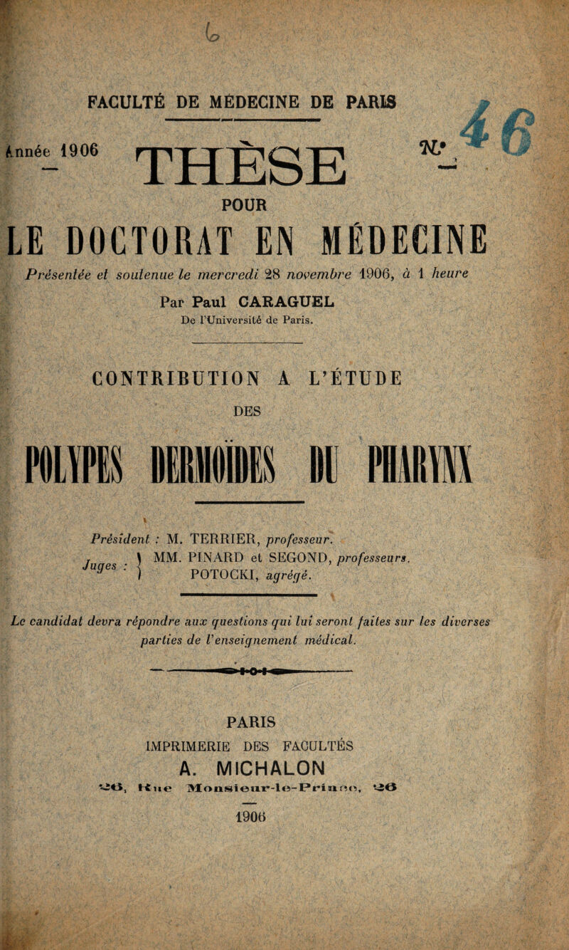 Année 1906 POUR LE DOCTORAT EN MÉDECINE Présentée et soutenue le mercredi 28 novembre 1900, à 1 heure Par Paul CARAGUEL De l’Université de Paris. CONTRIBUTION A L’ÉTUDE DES Dl1 Président : M. TERRIER, professeur, j . \ MM. PINARD et SEGOND, professeurs. UgeS ; ) POTOCKI, agréffê. Le candidat devra répondre aux questions qui lui seront faites sur les diverses parties de Venseignement médical. m PARIS IMPRIMERIE DES FACULTÉS A. MICHALON -6, Kue Monsieur-le-Priund, ‘40 190tt