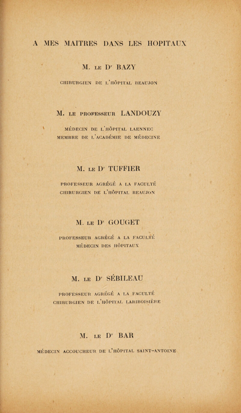 A MES MAITRES DANS LES HOPITAUX M. le Dr BAZY CHIRURGIEN DE l’hÔPITAL REAUJON M. LE PROFESSEUR LANDOUZY MÉDECIN DE l'hÔPITAL LAENNEC MEMBRE DE L’ACADEMIE DE MEDECINE M. LE Dr TUFF1ER PROFESSEUR AGREGE A LA FACULTÉ CHIRURGIEN DE L’HOPITAL BEAUJON M. LE Dl GOUGET PROFESSEUR AGRÉGÉ A LA FACULTÉ MÉDECIN DES HOPITAUX M. LE D1 SÉBILEAU PROFESSEUR AGRÉGÉ A LA FACULTÉ CHIRURGIEN DE l’hÔPITAL LARIBOISIÈRE M. le Dr BAR MÉDECIN ACCOUCHEUR DE L’HÔPITAL SAINT-ANTOINE