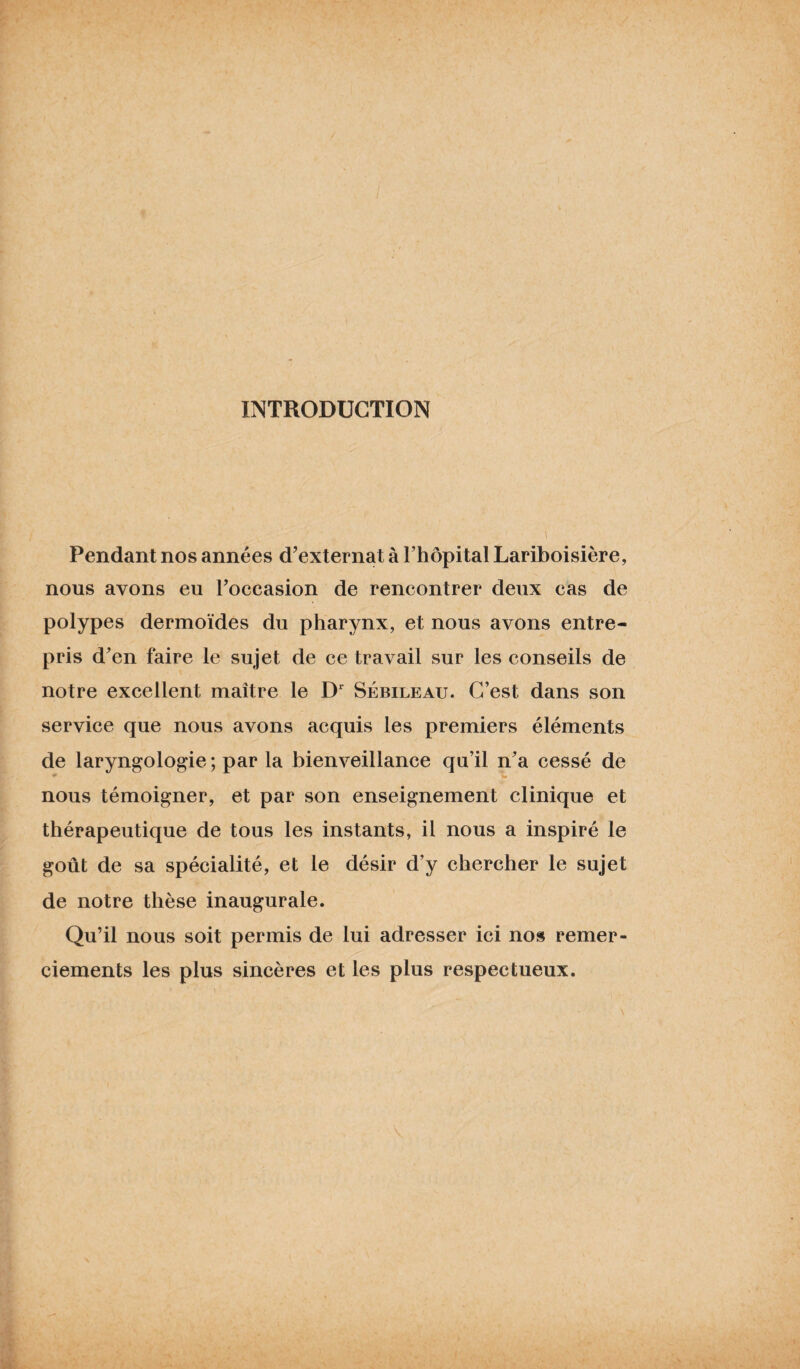 INTRODUCTION Pendant nos années d’externat à l’hôpital Lariboisière, nous avons eu l’occasion de rencontrer deux cas de polypes dermoïdes du pharynx, et nous avons entre¬ pris d’en faire le sujet de ce travail sur les conseils de notre excellent maître le Dr Sébileau. C’est dans son service que nous avons acquis les premiers éléments de laryngologie ; par la bienveillance qu’il n’a cessé de nous témoigner, et par son enseignement clinique et thérapeutique de tous les instants, il nous a inspiré le goût de sa spécialité, et le désir d’y chercher le sujet de notre thèse inaugurale. Qu’il nous soit permis de lui adresser ici nos remer¬ ciements les plus sincères et les plus respectueux.