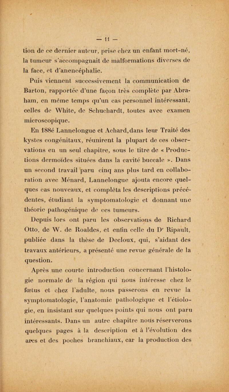 tion de ce dernier auteur, prise chez un enfant mort-né, la tumeur s’accompagnait de malformations diverses de la face, et d’anencéphalie. Puis viennent successivement la communication de Barton, rapportée d’une façon très complète par Abra¬ ham, en même temps qu’un cas personnel intéressant, celles de White, de Schuchardt, toutes avec examen microscopique. En 188é Lannelongue et Achard,dans leur Traité des kystes congénitaux, réunirent la plupart de ces obser¬ vations en un seul chapitre, sous le titre de « Produc¬ tions dermoïdes situées dans la cavité buccale ». Dans un second travail paru cinq ans plus tard en collabo¬ ration avec Ménard, Lannelongue ajouta encore quel¬ ques cas nouveaux, et compléta les descriptions précé¬ dentes, étudiant la symptomatologie et donnant une théorie pathogénique de ces tumeurs. Depuis lors ont paru les observations de Richard Otto, de W. de Roaldes, et enfin celle du Dr Ripault, publiée dans la thèse de Decloux, qui, s’aidant des travaux antérieurs, a présenté une revue générale de la question. Après une courte introduction concernant l’histolo¬ gie normale de la région qui nous intéresse chez le fœtus et chez l’adulte, nous passerons en revue la symptomatologie, l'anatomie pathologique et l’étiolo¬ gie, en insistant sur quelques points qui nous ont paru intéressants. Dans un autre chapitre nous réserverons quelques pages à la description et à l’évolution des arcs et des poches branchiaux, car la production des