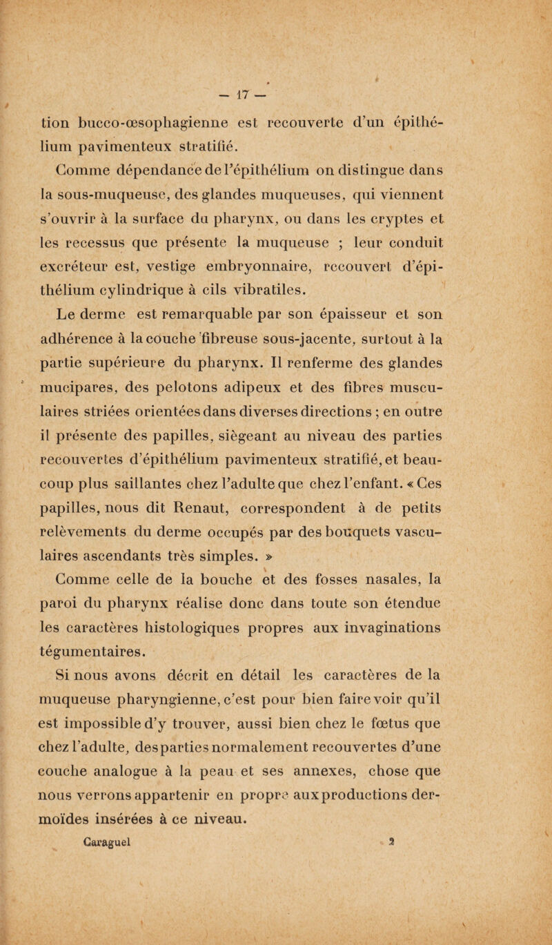 tion bucco-œsophagienne est recouverte d’un épithé¬ lium pavimenteux stratifié. Gomme dépendance de l’épithélium on distingue dans la sous-muqueuse, des glandes muqueuses, qui viennent s’ouvrir à la surface du pharynx, ou dans les cryptes et les recessus que présente la muqueuse ; leur conduit excréteur est, vestige embryonnaire, recouvert d’épi¬ thélium cylindrique à cils vibratiles. Le derme est remarquable par son épaisseur et son adhérence à la couche fibreuse sous-jacente, surtout à la partie supérieure du pharynx. Il renferme des glandes mucipares, des pelotons adipeux et des fibres muscu¬ laires striées orientées dans diverses directions ; en outre il présente des papilles, siégeant au niveau des parties recouvertes d’épithélium pavimenteux stratifié, et beau¬ coup plus saillantes chez l’adulte que chez l’enfant. « Ces papilles, nous dit Renaut, correspondent à de petits relèvements du derme occupés par des bouquets vascu¬ laires ascendants très simples. » Gomme celle de la bouche et des fosses nasales, la paroi du pharynx réalise donc dans toute son étendue les caractères histologiques propres aux invaginations tégumentaires. Si nous avons décrit en détail les caractères de la muqueuse pharyngienne, c’est pour bien faire voir qu’il est impossible d’y trouver, aussi bien chez le fœtus que chez l’adulte, des parties normalement recouvertes d’une couche analogue à la peau et ses annexes, chose que nous verrons appartenir en propre aux productions der¬ moïdes insérées à ce niveau. Caraguel 2